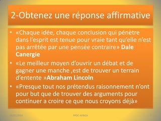 2-Obtenez une réponse affirmative
• «Chaque idée, chaque conclusion qui pénètre
dans l’esprit est tenue pour vraie tant qu’elle n’est
pas arrêtée par une pensée contraire» Dale
Canergie
• «Le meilleur moyen d’ouvrir un débat et de
gagner une manche ,est de trouver un terrain
d’entente »Abraham Lincoln
• «Presque tout nos prétendus raisonnement n’ont
pour but que de trouver des arguments pour
continuer a croire ce que nous croyons déjà»
04/01/2014

PPDC-AFRICA

7

 