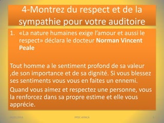 4-Montrez du respect et de la
sympathie pour votre auditoire
1. «La nature humaines exige l’amour et aussi le
respect» déclara le docteur Norman Vincent
Peale
Tout homme a le sentiment profond de sa valeur
,de son importance et de sa dignité. Si vous blessez
ses sentiments vous vous en faites un ennemi.
Quand vous aimez et respectez une personne, vous
la renforcez dans sa propre estime et elle vous
apprécie.
04/01/2014

PPDC-AFRICA

9

 