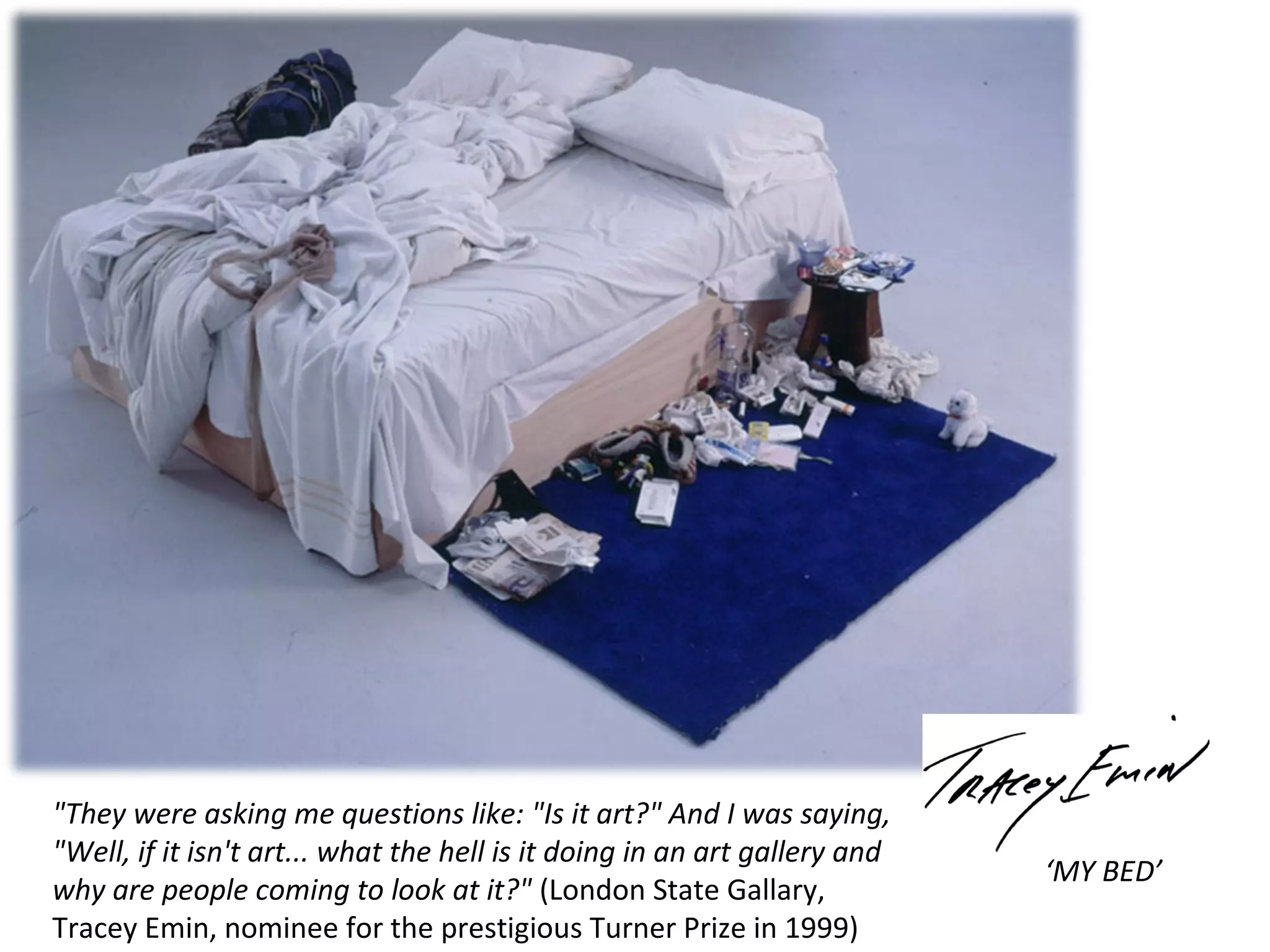 "They were asking me questions like: "Is it art?" And I was saying,
"Well, if it isn't art... what the hell is it doing in an art gallery and
why are people coming to look at it?" (London State Gallary,
Tracey Emin, nominee for the prestigious Turner Prize in 1999)

‘MY BED’

 