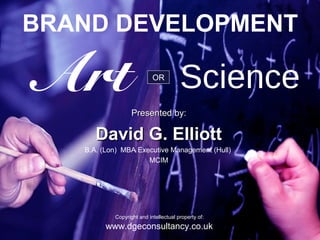 BRAND DEVELOPMENT

Art                         OR



                   Presented by:
                                        Science
      David G. Elliott
   B.A. (Lon) MBA Executive Management (Hull)
                     MCIM




            Copyright and intellectual property of:
         www.dgeconsultancy.co.uk
               Copyright and intellectual property of: www.dgeconsultancy.co.uk
 
