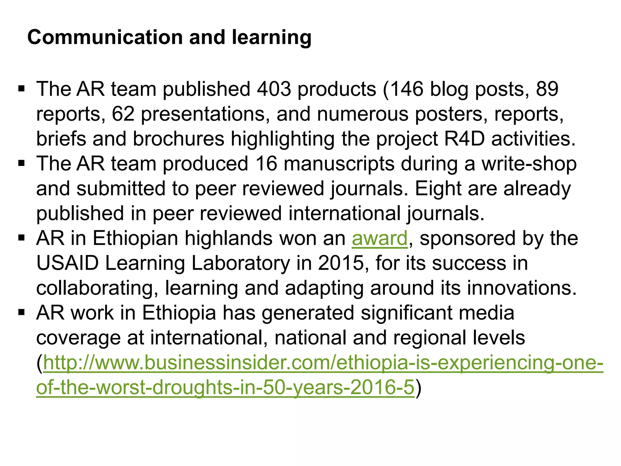 Communication and learning
 The AR team published 403 products (146 blog posts, 89
reports, 62 presentations, and numerous posters, reports,
briefs and brochures highlighting the project R4D activities.
 The AR team produced 16 manuscripts during a write-shop
and submitted to peer reviewed journals. Eight are already
published in peer reviewed international journals.
 AR in Ethiopian highlands won an award, sponsored by the
USAID Learning Laboratory in 2015, for its success in
collaborating, learning and adapting around its innovations.
 AR work in Ethiopia has generated significant media
coverage at international, national and regional levels
(http://www.businessinsider.com/ethiopia-is-experiencing-one-
of-the-worst-droughts-in-50-years-2016-5)
 