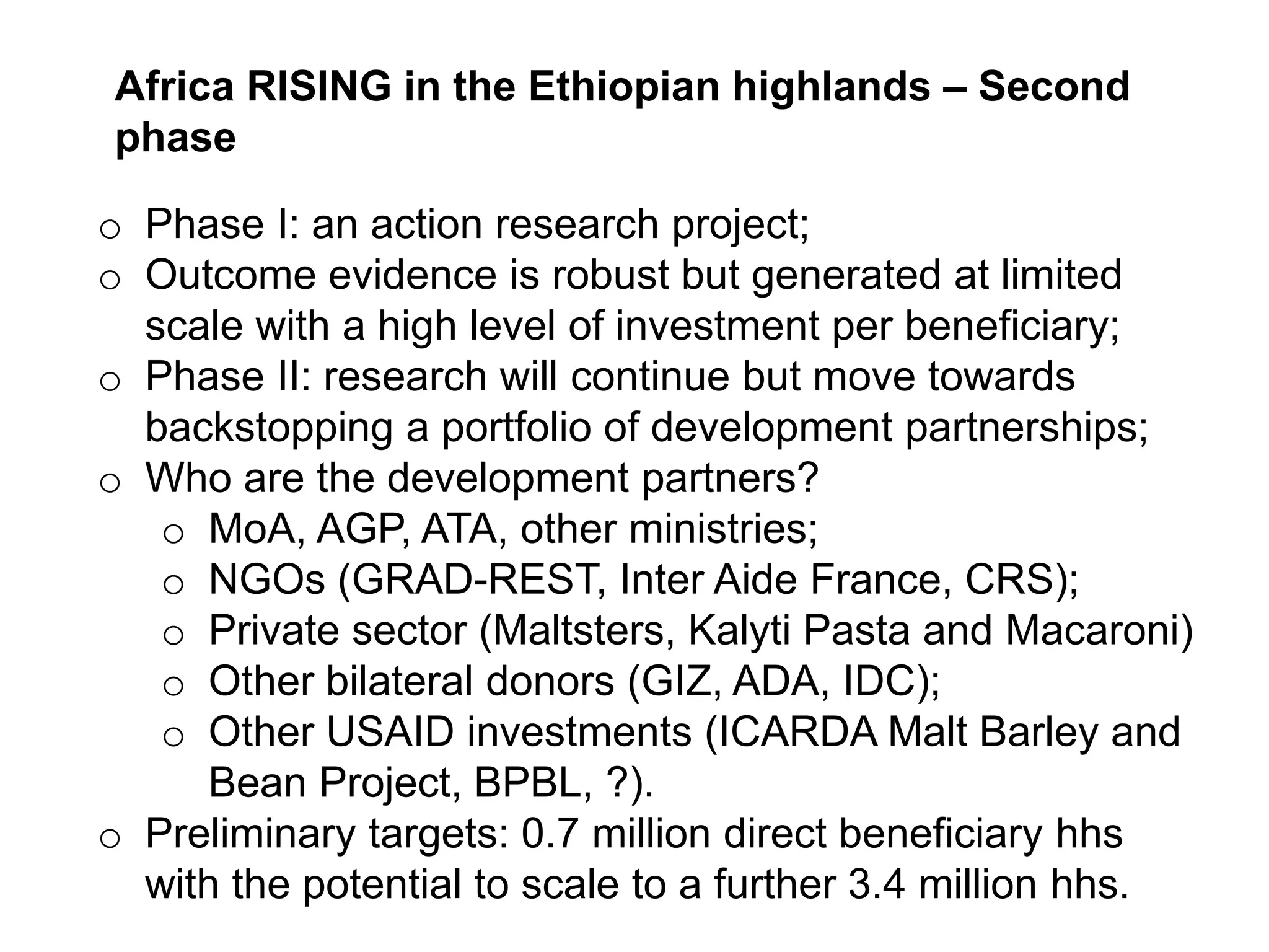 o Phase I: an action research project;
o Outcome evidence is robust but generated at limited
scale with a high level of investment per beneficiary;
o Phase II: research will continue but move towards
backstopping a portfolio of development partnerships;
o Who are the development partners?
o MoA, AGP, ATA, other ministries;
o NGOs (GRAD-REST, Inter Aide France, CRS);
o Private sector (Maltsters, Kalyti Pasta and Macaroni)
o Other bilateral donors (GIZ, ADA, IDC);
o Other USAID investments (ICARDA Malt Barley and
Bean Project, BPBL, ?).
o Preliminary targets: 0.7 million direct beneficiary hhs
with the potential to scale to a further 3.4 million hhs.
Africa RISING in the Ethiopian highlands – Second
phase
 
