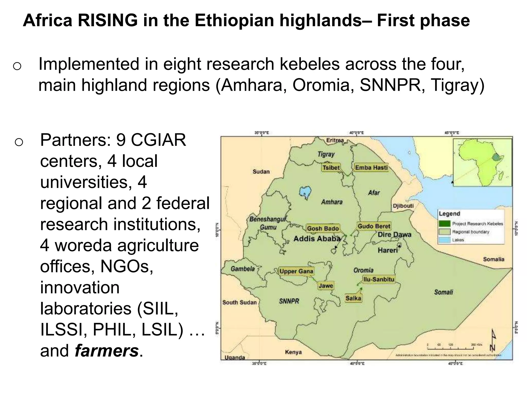 o Implemented in eight research kebeles across the four,
main highland regions (Amhara, Oromia, SNNPR, Tigray)
o Partners: 9 CGIAR
centers, 4 local
universities, 4
regional and 2 federal
research institutions,
4 woreda agriculture
offices, NGOs,
innovation
laboratories (SIIL,
ILSSI, PHIL, LSIL) …
and farmers.
Africa RISING in the Ethiopian highlands– First phase
 
