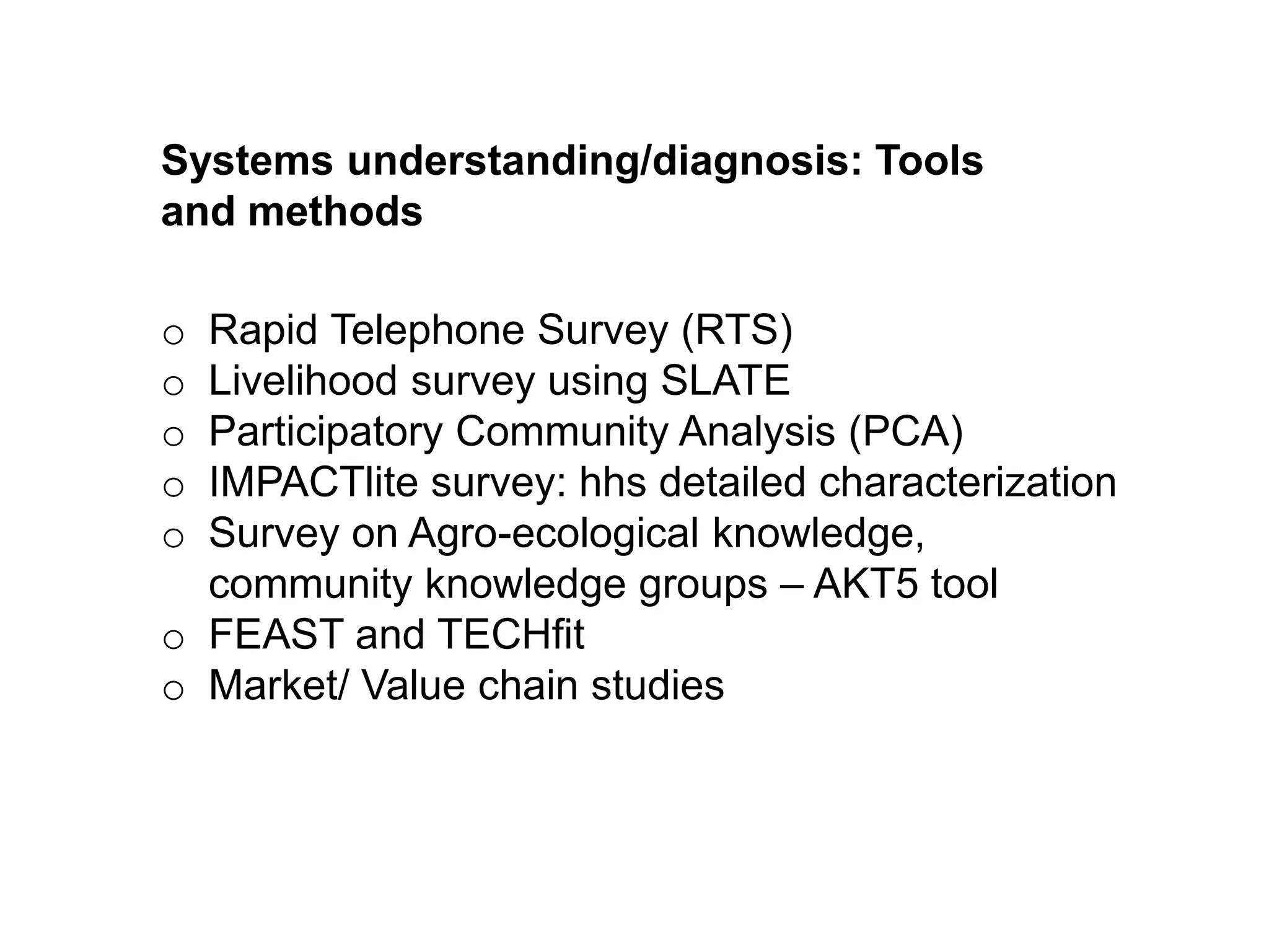 Systems understanding/diagnosis: Tools
and methods
o Rapid Telephone Survey (RTS)
o Livelihood survey using SLATE
o Participatory Community Analysis (PCA)
o IMPACTlite survey: hhs detailed characterization
o Survey on Agro-ecological knowledge,
community knowledge groups – AKT5 tool
o FEAST and TECHfit
o Market/ Value chain studies
 