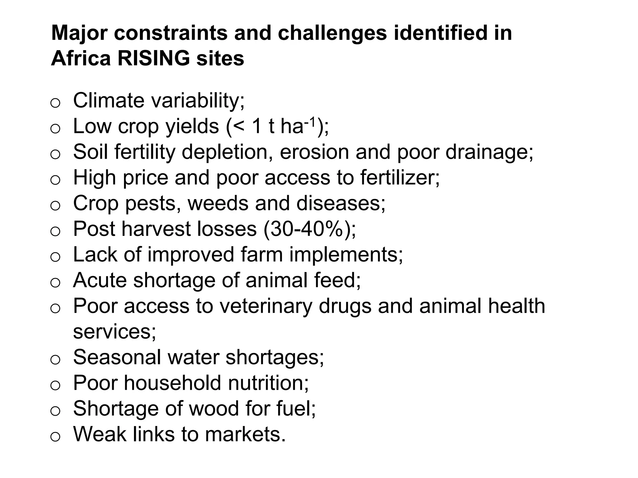 o Climate variability;
o Low crop yields (< 1 t ha-1);
o Soil fertility depletion, erosion and poor drainage;
o High price and poor access to fertilizer;
o Crop pests, weeds and diseases;
o Post harvest losses (30-40%);
o Lack of improved farm implements;
o Acute shortage of animal feed;
o Poor access to veterinary drugs and animal health
services;
o Seasonal water shortages;
o Poor household nutrition;
o Shortage of wood for fuel;
o Weak links to markets. l
Major constraints and challenges identified in
Africa RISING sites
 