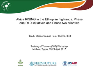 Africa RISING in the Ethiopian highlands: Phase
one R4D initiatives and Phase two priorities
Training of Trainers (ToT) Workshop
Michew, Tigray, 19-21 April 2017
Kindu Mekonnen and Peter Thorne, ILRI
 