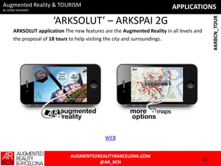 APPLICATIONSAugmented Reality & TOURISM
By ISIDRO NAVARRO
AUGMENTEDREALITYBARCELONA.COM
@AR_BCN
#ARBCN_TOUR
‘ARKSOLUT’ – ARKSPAI 2G
ARKSOLUT application The new features are the Augmented Reality in all levels and
the proposal of 18 tours to help visiting the city and surroundings.
11
WEB
 