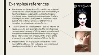 Examples/ references
■ ‘Black swan’ by Darren Aronofsky  this psychological
thriller fits into the art house genre as it follows many of
its different codes an conventions. It’s shocking and
unordinary scenes showing imaginary visuals.The lack
of background music usually seen in films with a high
budget.The underlying message of the film is a
metaphor for achieving artistic perfection.
■ ‘The tree of life’ by Terrence Malik – also fits into the art
house genre. Its plot is complex (ie;The film chronicles
the origins and meaning of life by way of a middle-aged
man's childhood memories of his family living in 1950s
Texas, interspersed with imagery of the origins of the
known universe and the inception of life on Earth).
■ These two films are high budget films but still follow
many of the art house film codes and conventions and
have been classified to fit into that genre.
 