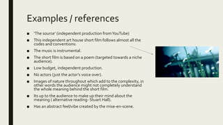 Examples / references
■ ‘The source’ (independent production fromYouTube)
■ This independent art house short film follows almost all the
codes and conventions:
■ The music is instrumental.
■ The short film is based on a poem (targeted towards a niche
audience).
■ Low budget, independent production.
■ No actors (just the actor’s voice over).
■ Images of nature throughout which add to the complexity, in
other words the audience might not completely understand
the whole meaning behind the short film.
■ Its up to the audience to make up their mind about the
meaning ( alternative reading- Stuart Hall).
■ Has an abstract feel/vibe created by the mise-en-scene.
 