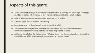 Aspects of this genre:
■ These films are typically not shown in cinemas/theatres as they do not have large audiences
and do not make a lot of money as they have a niche audience and a small budget.
■ A lot of focus on destructive obsessions an distortion of reality.
■ Art films often have little or no advertising.
■ Focusing primary on beauty and meaning more than plot
■ The movie is a more personal statement by the director. Blockbusters are made for
commercial reasons whereas art films are made for personal reasons
■ Art house films follow the ‘Auteur theory’ (Auteur theory is a theory originally of filmmaking
that holds that a film reflects the director's personal creative vision).
 