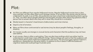 Plot:
■ Art films are different from regular Hollywood movies. Regular Hollywood movies have a clear
story and plot. Art film often have much stranger stories. In an art film, the stories may be hard to
understand. As well, in an art film, the audience may have a hard time understanding what is going
on.They are often about people's feelings and thoughts and also often about big questions that a
person has to answer about who they are or what they should do in a situation.
■ Mostly based in character's head dreams (hallucination and inner drama).
■ Depicts a lot of emotion.
■ Many art films show controversial or sad stories (may be about people's feelings, thoughts, or
dreams).
■ Art movies usually use strange or unusual stories and characters that the audience may not have
seen before.
■ In art movies, there is often a sad ending.They can also have endings which are either hard to
understand or could mean many different things.These endings are used so that the audience will
have to think about what might have happened in the story.This structure goes againstTodorov’s
equilibrium, disequilibrium narrative theory. In addition to this it doesn’t fulfil the audience’s
cognitive needs and could perhaps frustrate some.
 