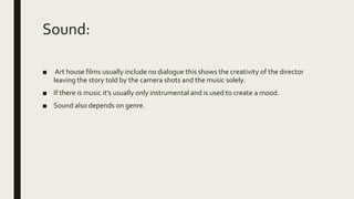 Sound:
■ Art house films usually include no dialogue this shows the creativity of the director
leaving the story told by the camera shots and the music solely.
■ If there is music it’s usually only instrumental and is used to create a mood.
■ Sound also depends on genre.
 