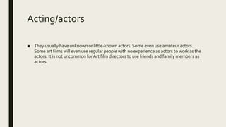 Acting/actors
■ They usually have unknown or little-known actors. Some even use amateur actors.
Some art films will even use regular people with no experience as actors to work as the
actors. It is not uncommon forArt film directors to use friends and family members as
actors.
 