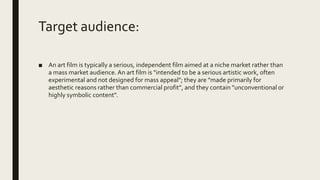 Target audience:
■ An art film is typically a serious, independent film aimed at a niche market rather than
a mass market audience. An art film is "intended to be a serious artistic work, often
experimental and not designed for mass appeal"; they are "made primarily for
aesthetic reasons rather than commercial profit", and they contain "unconventional or
highly symbolic content".
 