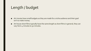 Length / budget
■ Art movies have small budgets as they are made for a niche audience and their goal
isn’t to make money.
■ Art house short films typically have the same length as short films in general, they can
vary form 4 minutes to 30 minutes.
 