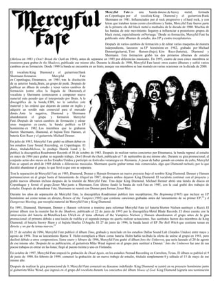 Mercyful Fate es una banda danesa de heavy metal, formada
en Copenhague por el vocalista King Diamond y el guitarrista Hank
Shermann en 1981. Influenciados por el rock progresivo y el hard rock, y con
letras que trataban temas como elocultismo y Satán, Mercyful Fate fueron parte
de la primera ola del black metal a mediados de la década de 1980. Muchas de
las bandas de este movimiento llegaron a influenciar a posteriores grupos de
black metal, especialmente enNoruega.2
Desde su formación, Mercyful Fate ha
publicado siete álbumes de estudio, dos EP y cuatro recopilatorios.
Después de varios cambios de formación y de editar varias maquetas de manera
independiente, lanzaron su EP homónimo en 1982, grabado por Michael
Denner(guitarra), Timi Hansen (bajo), Kim Ruzz (batería), Diamond y
Shermann. Esta formación grabó los dos primeros álbumes de estudio
(Melissa en 1983 y Don't Break the Oath en 1984), antes de separarse en 1985 por diferencias musicales. En 1993, cuatro de esos cinco miembros se
reunieron para grabar In the Shadows, publicado ese mismo año. Durante la década de 1990, Mercyful Fate lanzó otros cuatro álbumes y sufrió varios
cambios en su formación. Desde 1999 la banda se encuentra en un hiato, aunque sus miembros se han reunido en varias ocasiones en la década de 2000.
El vocalista King Diamond y el guitarrista Hank
Shermann formaron Mercyful Fate
en Copenhague, Dinamarca, en 1981; tras la disolución
de su anterior banda,Brats, un grupo de punk. Después de
publicar un álbum de estudio y tener varios cambios de
formación (entre ellos la llegada de Diamond), el
vocalista y Shermann comenzaron a componer nuevo
material más pesado que el interpretado por Brats. A la
discográfica de la banda, CBS, no le satisfizo este
material y les ordenó que dejaran de cantar en inglés y
adquirir un sonido más comercial para el mercado
danés. Ante la negativa, Diamond y Shermann
abandonaron el grupo y formaron Mercyful
Fate. Después de varios cambios de formación y editar
unas maquetas en casete, la banda publicó su EP
homónimo en 1982. Los miembros que lo grabaron
fueron Shermann, Diamond, el bajista Timi Hansen, el
batería Kim Ruzz y el guitarrista Michael Denner.
En julio de 1983, Mercyful Fate grabó su álbum debut en
los estudios Easy Sound Recording, en Copenhague. El
disco, tituladoMelissa, lo produjo Henrik Lund y lo
publicó la discográfica Roadrunner Records el 30 de octubre de 1983. Después de realizar varios conciertos por Dinamarca, la banda regresó al estudio
en mayo de 1984 para grabar su segundo trabajo, Don't Break the Oath, publicado el 7 de septiembre de ese mismo año. Durante su gira promocional, el
conjunto actúo dos meses en los Estados Unidos y participó en festivales veraniegos en Alemania. A pesar de haber ganado un estatus de culto, Mercyful
Fate se separó en abril de 1985 debido a diferencias musicales. Shermann quería grabar temas más comerciales, algo que Diamond rechazó; por lo que
decidió abandonar el grupo, lo que llevó a que este se separara.
Tras la separación de Mercyful Fate en 1985; Diamond, Denner y Hansen formaron un nuevo proyecto bajo el nombre King Diamond. Denner y Hansen
permanecieron en el grupo hasta el lanzamiento de Abigail en 1987, después ambos dejaron King Diamond. El vocalista continuó con el proyecto y
grabó nuevos álbumes incluso después de la reunión de Mercyful Fate. Tras dejar King Diamond, Michael Denner abrió una tienda de discos en
Copenhague y formó el grupo Zoser Mez junto a Shermann. Este último fundó la banda de rock Fate en 1985, con la cual grabó dos trabajos de
estudio. Después de abandonar Fate, Shermann se reunió con Denner para formar Zoser Mez.
Durante los años de separación de Mercyful Fate, la discográfica Roadrunner publicó tres recoplitarios; The Beginning (1987) que incluye su EP
homónimo así como temas en directo, Return of the Vampire (1992) que contiene canciones grabadas antes del lanzamiento de su primer EP,16
y A
Dangerous Meeting, que recopila material de Mercyful Fate y King Diamond.
En 1993, Diamond, Shermann, Denner y Hansen volvieron a reunirse para reformar Mercyful Fate (el batería Morten Nielsen sustituyó a Ruzz). El
primer álbum tras la reunión fue In the Shadows, publicado el 22 de junio de 1993 por la discográfica Metal Blade Records. El disco cuenta con la
intervención del batería de Metallica Lars Ulrich en el tema «Return of the Vampire». Nielsen y Hansen abandonaron el grupo antes de la gira
promocional; el primero debido a una lesión de rodilla y el segundo porque no quería realizar actuaciones. Sus sustitutos fueron dos miembros de King
Diamond; el batería Snowy Shaw y el bajista Sharlee D'Angelo. El 27 de junio de 1994, la banda lanzó el EP The Bell Witch que contiene temas en
directo y un par de temas nuevos.21
El 25 de octubre de 1994, Mercyful Fate publicó el álbum Time, grabado y mezclado en los estudios Dallas Sound Lab (Estados Unidos) entre mayo y
agosto de 1994. Tras su lanzamiento Bjarne T. Holm reemplazó a Shaw como batería. Holm había recibido la oferta de unirse al grupo en 1981, pero
declinó debido a otros compromisos. Entre enero y febrero de 1996, Mercyful Fate grabó el álbum Into the Unknown, que sería lanzado el 20 de agosto
de ese mismo año. Después de su publicación, el guitarrista Mike Wead ingresó en el grupo para sustituir a Denner.1
Into the Unknown fue uno de sus
pocos trabajos en entrar en las listas; llegó al puesto treinta y uno en Finlandia.
En octubre de 1997, Mercyful Fate empezó la grabación de Dead Again, en los estudios Nomad Recording en Carrolton, Texas. El álbum se publicó el 9
de junio de 1998. En febrero de 1999, comenzó la grabación de un nuevo trabajo de estudio, titulado simplemente 9 y editado el 15 de mayo de ese
mismo año.
Después de realizar la gira promocional de 9, Mercyful Fate comenzó un descanso indefinido. King Diamond se centró en su proyecto homónimo junto
al guitarrista Mike Wead, que ingresó en el grupo del vocalista durante los conciertos del álbum House of God. King Diamond lograría una nominación
 