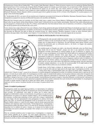 al Grammy por el tema «Never Ending Hill».31
Por su parte, Hank Shermann y Bjarne T. Holm volvieron a reunirse con el ex guitarrista Michael Denner
para formar Force of Evil, mientras que el bajista Sharlee D'Angelo ingresó en la banda sueca Arch Enemy. En un entrevista en 2008, Diamond reveló
que Mercyful Fate «está en un proceso de hibernación».En agosto de ese mismo año, Lars Ulrich solicitó al vocalista que participara en el
videojuego Guitar Hero: Metallica y que le dejara las copias originales de dos canciones del grupo, sin embargo, ante la imposibilidad de encontrarlas;
Diamond, Shermann, Denner, Hansen y Holm se reunieron para volver a grabar los temas «Evil» y «Curse of the Pharaohs». El vocalista apareció en el
juego como un personaje jugable.
El 7 de diciembre de 2011, con motivo de un concierto por el trigésimo aniversario de la formación de Metallica; Shermann, Diamond, Hansen y Denner
interpretaron un popurrí de canciones de Mercyful Fate junto a los miembros de Metallica.
Mercyful Fate formaron parte de la primera ola del black metal, junto a grupos como Venom, Bathory y Hellhammer. Estas bandas establecieron las
bases sobre las que futuros artistas desarrollarían el black metal. A diferencia de las otras bandas mencionadas, Mercyful Fate estaba influenciada por
el rock progresivo, el hard rock de los años 70 y el heavy metal tradicional. Sus letras abarcan temas como el satanismo y el ocultismo, y King Diamond
fue uno de los pioneros de la utilización del corpse paint.
Varios músicos han citado a Mercyful Fate como influencia. Kerry King, guitarrista del grupo del thrash metal Slayer, ha declarado que tanto él, como su
compañero de banda Jeff Hanneman, escuchaban con frecuencia a la banda danesa mientras grababan el álbum Hell Awaits. Metallica grabó un popurrí
de canciones de Mercyful Fate para su álbum de versiones Garage Inc.; desde entonces, Metallica interpretó el tema en varias ocasiones junto a
miembros del grupo danés. Otras bandas como Emperor, Voivod, Soilwork o Six Feet Under han versionado algunas de sus canciones.
DIFERENCIA ENTRE EL PENTAGRAMA Y EL PENTACULO
El Pentagrama ha sido asociado desde hace mucho tiempo con el misterio y la magia. Este
símbolo sin duda es el más reconocido por todos los seguidores de la tradición pagana y es tan
antiguo que su origen preciso se desconoce. Ha sido utilizado desde épocas remotas como
talismán de protección, pero su utilización masiva y de hecho, su imagen más popular,
provienen del satanismo.
Este también puede ser llamado una señal o una dirección indicando como una flecha hacia
abajo donde está el reino de "Satanás", aunque este solo es una suposición cristiana. El
pentagrama invertido representaría la creencia pagana de que la naturaleza es superior al
hombre; ya que un pentagrama con la punta hacía arriba habla de la supremacía del hombre
sobre los cuatro elementos naturales: tierra, agua, fuego y aire. Un pentagrama invertido
representaría el poder de la naturaleza por encima del hombre. Con esta herejía pagana, el
pentagrama invertido se volvió parte del colectivo imaginario medieval sobre los demonios y
formando parte del folclore satánico. El pentagrama invertido forma una cabeza de macho
cabrío, que no es otro que el dios mítico Pan (dios) de la mitología griega; este dios representa
los deseos carnales masculinos y es un dios de la promiscuidad. En la edad medía el dios
macho cabrio de Pan se haría uno con el demonio cristiano.
Cuando Anton LaVey funda su Iglesia de Satán retoma este símbolo puro en su sentido
inverso, el que ha sido usado por siglos para la alta magia negra: el pentagrama invertido, con
el vértice hacia abajo y representándolo sobre una cabeza de macho cabrío. ElBaphomet, el
símbolo de la "church of satan", consta de tres elementos: la estrella pentagonal (pentagrama) invertida, los símbolos colocados junto a cada una de las
puntas y el rostro de un macho cabrío. En el pentagrama invertido, según la interpretación satánica, las tres puntas inferiores representan la negación de
la "sagrada trinidad" de los teólogos cristianos y las dos puntas superiores representan la afirmación de las paridades o contrastes que realmente
equilibran y dirigen el universo y la vida, como por ejemplo: creación/destrucción, positivo/negativo, masculino/femenino, acción/reacción, vida/muerte,
activo/pasivo, etc. En resumidas cuentas, representa la supremacía del deseo carnal y netamente físico por encima de la espiritualidad. En un pentagrama
invertido se puede insertar la figura de la cabeza del macho cabrío: las dos puntas
superiores son los cuernos, las puntas laterales son las orejas y la punta inferior es la
barba.
Alude a la maldad el pentagrama?
El pentagrama, siendo una simple figura geométrica, no representaría a la maldad en
sí mismo, sino simplemente el poder de la naturaleza por encima del hombre cuando
está invertido. Su simbolismo varía según la cultura que lo utiliza: para los
pitagóricos simbolizaba la salud y el conocimiento, los gnósticos (ver gnosticismo) lo
representaron con gemas en el abraxas (símbolo mágico y de la totalidad griego) y,
en ocasiones, se utilizó para simbolizar a Cristo como alfa y omega o representando
sus cinco llagas. De esta representación cómo pentagrama a la satánica solo hay un
gesto muy claro, la inversión del pentagrama (como la inversión de la cruz), para
hacerlo símbolo satánico y, a partir de esta imagen, todas las demás representaciones
simbólicas del satanismo antes mencionadas. Numerológicamente, el pentagrama o
representación gráfica del número cinco; es la suma de los elementos femenino (2) y
masculino (3), es símbolo de unión y síntesis, es el número de los dedos de una
extremidad y de nuestros sentidos, por ejemplo. Pero siempre en su versión original,
no invertida.
Para las corrientes esotéricas como la magia wicca, el pentagrama se compone de
cinco puntas rodeadas de un círculo. Las cinco puntas representan a los cinco
elementos: la Tierra, el Aire, el Fuego, el Agua y el Espíritu. Si te fijas bien en la
forma de la estrella, te darás cuenta que forma al ser humano. La punta de arriba es la
 