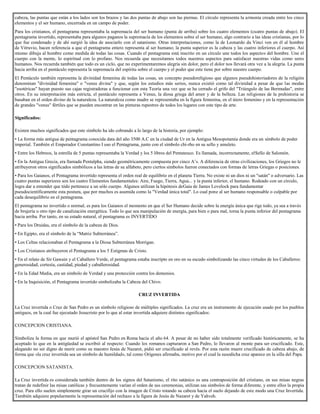 cabeza, las puntas que están a los lados son los brazos y las dos puntas de abajo son las piernas. El círculo representa la armonía creada entre los cinco
elementos y el ser humano, encerrada en un campo de poder.
Para los cristianos, el pentagrama representaba la supremacía del ser humano (punta de arriba) sobre los cuatro elementos (cuatro puntas de abajo). El
pentagrama invertido, representaba para algunos paganos la supremacía de los elementos sobre el ser humano, algo contrario a las ideas cristianas, por lo
que fue condenado y de ahí surgió la idea de asociarlo con el satanismo. Otras interpretaciones, como la de Leonardo da Vinci ven en él al hombre
de Vitruvio, hacen referencia a que el pentagrama entero representa al ser humano; la punta superior es la cabeza y las cuatro inferiores el cuerpo. Así
mismo dibuja al hombre como medida de todas las cosas. Cuando el pentagrama está inscrito en un círculo une todos los aspectos del hombre. Une el
cuerpo con la mente, lo espiritual con lo profano. Nos recuerda que necesitamos todos nuestros aspectos para satisfacer nuestras vidas como seres
humanos. Nos recuerda también que todo es un ciclo, que no experimentaremos alegría sin dolor, pero el dolor nos llevará otra vez a la alegría. La punta
hacia arriba en el pentáculo representa la supremacía del espíritu sobre el cuerpo y el poder que este tiene por sobre nuestro cuerpo.
El Pentáculo también representa la divinidad femenina de todas las cosas, un concepto pseudoreligioso que algunos pseudohistoriadores de la religión
denominan "divinidad femenina" o "venus divina" y que, según los estudios más serios, nunca existió como tal divinidad a pesar de que las modas
"esotéricas" hayan puesto sus cajas registradoras a funcionar con esta Teoría una vez que se ha cerrado el grifo del "Triángulo de las Bermudas", entre
otros. En su interpretación más estricta, el pentáculo representa a Venus, la diosa griega del amor y de la belleza. Las religiones de la prehistoria se
basaban en el orden divino de la naturaleza. La naturaleza como madre se representaba en la figura femenina, en el útero femenino y en la representación
de grandes "venus" fértiles que se pueden encontrar en las pinturas rupestres de todos los lugares con este tipo de arte.
Significados:
Existen muchos significados que este símbolo ha ido cobrando a lo largo de la historia, por ejemplo:
• La forma más antigua de pentagrama conocida data del año 3500 A.C en la ciudad de Ur en la Antigua Mesopotamia donde era un símbolo de poder
imperial. También el Emperador Constantino I uso el Pentagrama, junto con el símbolo chi-rho en su sello y amuleto.
• Entre los Hebreos, la estrella de 5 puntas representaba la Verdad y los 5 libros del Pentateuco. Es llamada, incorrectamente, elSello de Salomón.
• En la Antigua Grecia, era llamada Pentalpha, siendo geométricamente compuesta por cinco A’s. A diferencia de otras civilizaciones, los Griegos no le
atribuyeron otros significados simbólicos a las letras de su alfabeto, pero ciertos símbolos fueron conectados con formas de letras Griegas o posiciones.
• Para los Gaianos, el Pentagrama invertido representa el orden real de equilibrio en el planeta Tierra. No existe ni un dios ni un "satán" o adversario. Las
cuatro puntas superiores son los cuatro Elementos fundamentales: Aire, Fuego, Tierra, Agua... y la punta inferior, el humano. Rodeado con un círculo,
logra dar a entender que tódo pertenece a un sólo cuerpo. Algunos utilizan la hipótesis deGaia de James Lovelock para fundamentar
pseudocientíficamente esta postura, que por muchos es asumida como la "Verdad única total". Lo cual pone al ser humano responsable o culpable por
cada desequilibrio en el pentagrama.
El pentagrama no invertido o normal, es para los Gaianos el momento en que el Ser Humano decide sobre la energía única que rige todo, ya sea a través
de brujería u otro tipo de canalización energética. Todo lo que sea manipulación de energía, para bien o para mal, torna la punta inferior del pentagrama
hacia arriba. Por tanto, en su estado natural, el pentagrama es INVERTIDO
• Para los Druidas, era el símbolo de la cabeza de Dios.
• En Egipto, era el símbolo de la “Matriz Subterránea”.
• Los Celtas relacionaban el Pentagrama a la Diosa Subterránea Morrigan.
• Los Cristianos atribuyeron el Pentagrama a los 5 Estigmas de Cristo.
• En el relato de Sir Gawain y el Caballero Verde, el pentagrama estaba inscripto en oro en su escudo simbolizando las cinco virtudes de los Caballeros:
generosidad, cortesía, castidad, piedad y caballerosidad.
• En la Edad Media, era un símbolo de Verdad y una protección contra los demonios.
• En la Inquisición, el Pentagrama invertido simbolizaba la Cabeza del Chivo.
CRUZ INVERTIDA
La Cruz invertida o Cruz de San Pedro es un símbolo religioso de múltiples significados. La cruz era un instrumento de ejecución usado por los pueblos
antiguos, en la cual fue ejecutado Jesucristo por lo que al estar invertida adquiere distintos significados:
CONCEPCION CRISTIANA.
Simboliza la forma en que murió el apóstol San Pedro en Roma hacia el año 64. A pesar de no haber sido totalmente verificado históricamente, se ha
aceptado lo que en la antigüedad se escribió al respecto: Cuando los romanos capturaron a San Pedro, lo llevaron al monte para ser crucificado. Este,
alegando no ser digno de morir como su maestro Jesús de Nazaret, pidió ser crucificado al revés. Por esta razón muere crucificado de cabeza abajo, de
forma que «la cruz invertida sea un símbolo de humildad», tal como Orígenes afirmaba, motivo por el cual la susodicha cruz aparece en la silla del Papa.
CONCEPCION SATANISTA.
La Cruz invertida es considerada también dentro de los signos del Satanismo, el rito satánico es una contraposición del cristiano, en sus misas negras
tratan de redefinir las misas católicas y frecuentemente varían el orden de sus ceremonias, utilizan sus símbolos de forma diferente, y entre ellos la propia
cruz. Para ello suelen simplemente girar un crucifijo con la imagen de Cristo rotando su cabeza hacia el suelo dejando de este modo una Cruz Invertida.
También adquiere popularmente la representación del rechazo a la figura de Jesús de Nazaret y de Yahveh.
 