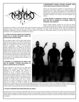 1.-PRIMERAMENTE MANDA ALGUNAS PALABRAS PARA
TODOS AQUELLOS QUE LEERAN SU ENTREVISTA.
Primero que nada queremos agradecer la oportunidad que nos
han dado por estas líneas, estamos con las mejores energías de
estrechar lazos con ustedes principalmente a la colectividad del
pueblo Boliviano, grandes hermanos de la lucha en pro de nuestras
costumbres originarias. Nos sentimos muy bien hablando para
ustedes.
2.-COMO SIEMPRE LA PREGUNTA CLASICA DE TODOS LOS
ZINE, POR QUE EL NOMBRE DE LA BANDA, COMO LO
ELIGIERON Y QUE SIGNIFICA.
Nuestro nombre Nabarao, proviene de una etnia de nuestro
pueblo venezolano llamados “Warao”, el mito relata la historia de
un poderoso ser maligno, el cual comanda sobre todas las aguas de nuestra tierra, incluido los animales que ahí habitan. Nosotros principalmente
tratamos de llevar un mensaje ancestral y contundente a toda la colectividad y que mejor manera de hacerlo que usar algo que realmente nos
identifique, adaptándolo a nuestras ideologías, este gran espíritu de las aguas nos refleja poder absoluto, ya que aún existe este recurso en
abundancia. Y aun es respetado por los creyentes de la cultura.
3.-A PESAR DE SER UNA BANDA RELATIVAMENTE
NUEVA EN LA ESCENA METALERA COMO LOS
HAN TRATADO LOS METALEROS.
No nos podemos quejar, como en todos lados tenemos
nuestros altos y bajos, en una reciente ocasión fuimos
objeto de insultos y golpes ya que uno de nuestro temas
habla de la anarquía del vivir libre como lo hacían
nuestros antepasados, y algunos mal interpretaron
nuestro mensaje, pero en la mayoría de los casos el
apoyo ha sido de la mejor manera, no tanto por nuestra
calidad musical sino que el mensaje como tal llega, se
puede sentir el orgullo de ser del sur, por parte público
cuando escuchan nuestros temas. Hemos podido contar
con numerosas presentaciones en nuestro país de origen
y poco a poco se ha conocido nuestro trabajo y en la
mayor parte nos han brindado muestra de apoyo a lo
que estamos haciendo.
4.-PASANDO A LA GRABACION DEL SINGLE, POR
QUE DEL NOMBRE Y PODRIAS EXPLICARNO UN
POCO EL SIGNIFICADO DE LA PORTADA.
Victoria ancestral es una letra que nos habla sobre
aquellas épocas en donde el imperio español vino a
invadirnos sin piedad alguna, pero muchos se
encontraron con una resistencia más fuerte de lo
esperado en donde se libraron grandes batallas y
muchas de ellas pudimos ganarlas, no solo se trata de
sentir toda la represión sufrida sino también de inspirar
el coraje y la valentía que hubo en aquel entonces para
enfrentar con temple todo lo que vino a nuestro
continente. Es espíritu de valentía en el mejor de los
casos es una victoria. La portada se puede ver la
celebración y el orgullo que se sintió al momento de lograr detener tal avance en nuestras tierras, es un ejemplo que debemos seguir en pro de
nuestras costumbres, sin dejarnos invadir por aquellas ideologías ajenas a las nuestras que en mucho de los casos son creadas con el fin de lavar
nuestras mentes y llenarnos de basuras, para hacernos pasar por ingenuos e inocentes y ellos apoderarse de todo lo poco que queda.
5.-EN QUE SE INSPIRAN PARA PODER REALZIAR LAS LIRICAS.
Solo dejamos fluir nuestra inspiración, imaginando cada una de las cosas que tuvieron que padecer en aquel entonces nuestros ancestros pero de igual
manera tratamos de inspirar la valentía de sacar lo mejor de nuestro pasado. Para que en el presente no vuelva a suceder. Hablamos de Resistencia,
Valentía, Rencor y Sabiduría que inspiró aquella gran lucha y que ahora la usamos para dar la nuestra, así sea por este medio musical tan contundente
para algunos.
 