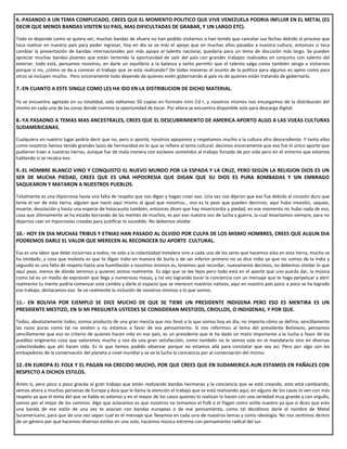 6.-PASANDO A UN TEMA COMPLICADO, CREES QUE EL MOMENTO POLITICO QUE VIVE VENEZUELA PODRIA INFLUIR EN EL METAL (ES
DECIR QUE MENOS BANDAS VISITEN SU PAIS, MAS DIFICULTADAS DE GRABAR, Y UN LARGO ETC).
Todo es depende como se quiera ver, muchas bandas de afuera no han podido visitarnos o han tenido que cancelar sus fechas debido al proceso que
toca realizar en nuestro país para poder ingresar, hoy en día se ve más el apoyo que en muchas años pasados a nuestra cultura, entonces si toca
cambiar la presentación de bandas internacionales por más apoyo al talento nacional, quedaría para un tema de discusión más largo. Se pueden
apreciar muchas bandas jóvenes que están teniendo la oportunidad de salir del país con grandes trabajos realizados en conjunto con talento del
exterior, todo está, pensamos nosotros, en darle un equilibrio a la balanza y tanto permitir que el talento salga como también venga a visitarnos
porque si no, ¿cómo se da a conocer el trabajo que se está realizando? De todas maneras el asunto de la política para algunos es ajeno como para
otros se incluyen mucho. Pero sinceramente todo depende de quienes estén gobernando al país no de quienes están tratando de gobernarlo.
7.-EN CUANTO A ESTE SINGLE COMO LES HA IDO EN LA DISTRIBUCION DE DICHO MATERIAL.
Ya se encuentra agotado en su totalidad, solo editamos 50 copias en formato mini Cd r, y nosotros mismos nos encargamos de la distribución del
mismo en cada una de las zonas donde tuvimos la oportunidad de tocar. Por ahora se encuentra disponible solo para descarga digital.
8.-YA PASADNO A TEMAS MAS ANCESTRALES, CREES QUE EL DESCUBRIMIENTO DE AMERICA APORTO ALGO A LAS VIJEAS CULTURAS
SUDAMERICANAS.
Cualquiera en nuestro lugar podría decir que no, pero si aportó, nosotros apoyamos y respetamos mucho a la cultura afro descendiente. Y tanto ellos
como nosotros hemos tenido grandes lazos de hermandad en lo que se refiere al tema cultural, decimos sinceramente que eso fue el único aporte que
pudieron traer a nuestras tierras, aunque fue de mala manera con esclavos sometidos al trabajo forzado de por vida pero en el entorno que estamos
hablando si se recalca eso.
9.-EL HOMBRE BLANCO VINO Y CONQUISTO EL NUEVO MUNDO POR LA ESPADA Y LA CRUZ, PERO SEGÚN LA RELIGION DIOS ES UN
SER DE MUCHA PIEDAD, CREES QUE ES UNA HIPOCRESIA QUE DIGAN QUE SU DIOS ES PURA BOMBADAS Y SIN EMBRAGO
SAQUEARON Y MATARON A NUESTROS PUEBLOS.
Totalmente es una Hipocresía hasta una falta de respeto que nos digan y hagan creer eso. Una vez nos dijeron que eso fue debido al corazón duro que
tenía el ser de esta tierra, alguien que nació aquí mismo al igual que nosotros… eso es la peor que pueden decirnos, aquí hubo invasión, saqueo,
muerte, desolación y hasta una especie de holocausto también, entonces dicen que hay misericordia y piedad, en ese momento no hubo nada de eso,
cosa que últimamente se ha estado borrando de las mentes de muchos, es por eso nuestra voz de lucha y guerra, la cual levantamos siempre, para no
dejarnos caer en hipocresías creadas para justificar lo sucedido. No debemos olvidar.
10.- HOY EN DIA MUCHAS TRIBUS Y ETNIAS HAN PASADO AL OLVIDO POR CULPA DE LOS MISMO HOMBRES, CREES QUE ALGUN DIA
PODREMOS DARLE EL VALOR QUE MERECEN AL RECONOCER SU APORTE CULTURAL.
Esa es una labor que debe incluirnos a todos, no solo a la colectividad metalera sino a cada uno de los seres que hacemos vida en esta tierra, mucho se
ha olvidado, y cosa que molesta es que te digan indio en manera de burla o de ser inferior primero no se dice indio ya que no somos de la India y
segundo es una falta de respeto hasta una humillación a nosotros mismos es, tenemos que recordar, nuevamente decimos, no debemos olvidar lo que
aquí paso, menos de dónde venimos y quienes somos realmente. Es algo que se lee lejos pero todo está en el aporte que uno pueda dar, la música
como tal es un medio de expresión que llega a numerosas masas, y tal vez logrando tocar la conciencia con un mensaje que te haga perpetuar y abrir
realmente tu mente podría comenzar este cambio y darle el espacio que se merecen nuestros nativos, aquí en nuestro país poco a poco se ha logrado
ese trabajo, destacamos eso. Se ve realmente la inclusión de nosotros mismos a lo que somos.
11.- EN BOLIVIA POR EJEMPLO SE DICE MUCHO DE QUE SE TIENE UN PRESIDENTE INDIGENA PERO ESO ES MENTIRA ES UN
PRESIDENTE MESTIZO, EN SI MI PREGUNTA USTEDES SE CONSIDERAN MESTIZOS, CRIOLLOS, O INDIGENAS, Y POR QUE.
Todos, absolutamente todos, somos producto de una gran mezcla que nos llevó a lo que somos hoy en día, no importa cómo se defina, sencillamente
las razas puras como tal no existen y no estamos a favor de ese pensamiento. Si nos referimos al tema del presidente Boliviano, pensamos
sencillamente que eso es criterio de quienes hacen vida en ese país, es un presidente que le ha dado un matiz importante a la lucha a favor de los
pueblos originarios cosa que valoramos mucho y nos da una gran satisfacción, como también no lo vemos solo en el mandatario sino en diversas
colectividades que ahí hacen vida. Es lo que hemos podido observar porque no estamos allá para constatar que sea así. Pero por algo son los
embajadores de la conservación del planeta a nivel mundial y se ve la lucha la conciencia por al conservación del mismo.
12.-EN EUROPA EL FOLK Y EL PAGAN HA CRECIDO MUCHO, POR QUE CREES QUE EN SUDAMERICA AUN ESTAMOS EN PAÑALES CON
RESPECTO A DICHOS ESTILOS.
Antes si, pero poco a poco gracias al gran trabajo que están realizando bandas hermanas y la conciencia que se está creando, esto está cambiando,
vemos ahora a muchas personas de Europa y Asia que le llama la atención el trabajo que se está realizando aquí, en alguno de los casos lo ven con más
respeto ya que el tema del que se habla es extenso y en el mayor de los casos quienes lo realizan lo hacen con una seriedad muy grande y con orgullo,
vamos por el mejor de los caminos. Algo que aclaramos es que nosotros no tomamos el Folk o el Pagan como estilo nuestro ya que si dices que eres
una banda de ese estilo de una vez te asocian con bandas europeas o de ese pensamiento, como tal decidimos darle el nombre de Metal
Suramericano, para que de una vez sepan cual es el mensaje que llevamos en cada uno de nuestros temas y como ideología. No nos sentimos dentro
de un género por qué hacemos diversos estilos en uno solo, hacemos música extrema con pensamiento radical del sur.
 
