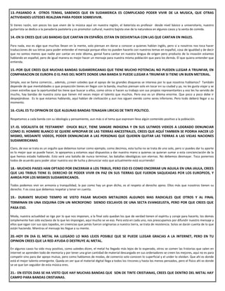 13.-PASANDO A OTROS TEMAS, SABEMOS QUE EN SUDAMERICA ES COMPLICADO PODER VIVIR DE LA MUSICA, QUE OTRAS
ACTIVIDADES USTEDES REALZIAN PARA PODER SOBREVIVIR.
Si tienes razón, son pocos los que viven de la música aquí en nuestra región, el baterista es profesor desde nivel básico a universitario, nuestro
guitarrista se dedica a la panadería pastelería y es promotor cultural, nuestro bajista vive de la naturaleza en algunos casos y la venta de comida.
14.-EN SI CREES QUE LAS BANDAS QUE CANTAN EN ESPAÑOL ESTAN EN DESVENTAJA CON LAS QUE CANTAN EN INGLES.
Para nada, eso es algo que muchos llevan en la mente, solo piensan en darse a conocer a quienes hablan inglés, pero si a nosotros nos toca hacer
traducciones de sus letras para poder entender el mensaje porque ellos no pueden hacerlo con nuestros temas en español, cosa de igualdad y de decir
que no somos menos que nadie por cantar en este idioma, genial fuera cantar en nuestra lengua de origen pero producto de la invasión estamos
hablando en español, pero de igual manera es mejor hacer un mensaje para nuestra misma población que para los demás. El que quiera entender que
entienda.
15.-POR QUE CREES QUE MUCHAS BANDAS SUDAMERICANAS QUE TIENE MUCHO POTENCIAL NO PUEDEN LLEGAR A TRIUNFAR, EN
COMPARACION DE EUROPA O EL PAIS DEL NORTE DONDE UNA BANDA SI PUEDE LLEGAR A TRIUNFAR SI TIENE UN BUEN METERIAL.
Simple, eso se llama comercio… además, ¿creen ustedes que el apoyo de las grandes disqueras se interesa por lo que nosotros hablamos? También
depende de que mentalidades o que proyección tienes en llegar con la banda, muchos piensan solo en tocar en su ciudad y ya, no les gusta viajar y se
creen estrellas que la oportunidad los tiene que buscar a ellos, como otros si hacen su trabajo son sus propios representantes y eso les ha servido de
mucho, hay bandas de nuestra zona que tienen mil veces mejor el talento que muchos. Pero eso es un dilema enorme. Que poco a poco debe ir
despejándose. Es lo que estamos hablando, aquí hablan de civilización y aun nos siguen viendo como seres inferiores. Pero todo deberá llegar a su
momento.
16.-CUAL ES TU OPINION DE QUE ALGUNAS BANDAS TENAGAN LIRICAS DE TINTE POLITICO.
Respetamos a cada banda con su ideología y pensamiento, aun más si el tema que expresen lleva algún contenido positivo a la población.
17.-EL VOCALISTA DE TESTAMENT CHUCK BILLY, TIENE SANGRE INDIGENA Y EN SUS ULTIMOS VIDEOS A LOGRADO DENUNCIAR
COMO EL HOMBRE BLANCO SE QUIERE APROPIAR DE LAS TIERRAS ANCESTRALES, CREES QUE AQUÍ TAMBIEN SE PODRIA HACER LO
MISMO, MEDAINTE VIDEOS, PODER DENNUNCIAR A LAS PERSONAS QUE QUIEREN QUITAR LAS TIERRAS A LAS VIEJAS NACIONES
SUDAMERICANAS
Claro, de eso se trata es un orgullo que debemos tomar como ejemplo, como decimos, esta lucha no se trata de uno solo, pero si puedes dar tu aporte
es lo mejor que se puede hacer, lo apoyamos y estamos aquí dispuestos a dar nuestra mano a quienes se quieran sumar a esta concienciación de la
que hemos estado hablando. Esto será una batalla de nunca terminar, las batallas ideológicas son eternas. No debemos desmayar. Toca ponernos
todos de acuerdo para poder alzar nuestra voz de lucha y denunciar esto que actualmente está ocurriendo!
18.- MUCHOS PAISES HAN OPTADO POR ENCERRAR A LOS TRIBUS, PERO ESO ES COMO ENCERRAR UN AGUILA EN UNA JAULA, CREES
QUE LAS TRIBUS TIENE EL DERECHO DE PODER VIVIR EN PAZ EN SUS TIERRAS QUE FUERON SAQUEADAS POR LOS EUROPEOS, Y
AHROA POR LOS MISMOS SUDAMERICANOS.
Todos podemos vivir en armonía y tranquilidad, la paz como hay un gran dicho, es el respeto al derecho ajeno. Ellos más que nosotros tienen su
derecho. Y es cosa que debemos respetar y tener en cuenta.
19.- DURANTE MUCHO TIEMPO HE VISTO PASAR MUCHOS METALEROS ALGUNOS MAS RADICALES QUE OTROS Y AL FINAL
TERMINAN EN UNA ESQUINA CON UN MICROFONO SIENDO ESCLAVOS DE UNA SECTA EVANGELISTA, PERO POR QUE CREES QUE
PASA ESO.
Moda, nuestra actualidad se rige por lo que nos imponen, a la final solo quedan los que de verdad tienen el espíritu y coraje para hacerlo, los demás
simplemente han sido esclavos de lo que les impongan, aquí mucho se ve eso. Pero está en cada uno, nos preocupamos por difundir nuestro mensaje y
ellos que sigan con sus ojos tapados, en creencias que jamás fueron originarias a nuestra tierra, se trata de resistencia. Solos se darán cuenta de lo que
están haciendo. Mientras el mensaje les llegue a su mente.
20.-HOY EN DIA EL METAL HA LLEGADO LO MAS LEJOS POSIBLE QUE SE PUEDE LLEGAR GRACIAS A LA INTERNET, PERO EN TU
OPINION CREES QUE LA RED AYUDA O DESTRUYE AL METAL.
En algunos casos ha sido muy positivo, como ustedes dicen, el metal ha llegado más lejos de lo esperado, otros se comen las historias que salen en
internet se aprenden todo de memoria y por tener una gran cantidad de material descargado en sus ordenadores se creen los mejores, aquí no es para
competir sino para dar apoyo mutuo, pero como hablamos de modas, de comercio solo conocen lo superficial y el under lo olvidan. Que ahí es donde
está el mejor talento emergente. Queda en ver que el material digital llega a todos los rincones y hasta los menos pensados, pero el físico ahí es donde
se ve que tan seguidor de esta música eres.
21.- EN ESTOS DIAS SE HA VISTO QUE HAY MUCHAS BANDAS QUE SON DE TINTE CRISTIANAS, CREES QUE DENTRO DEL METAL HAY
CAMPO PARA BANDAS CRISTIANAS.
 