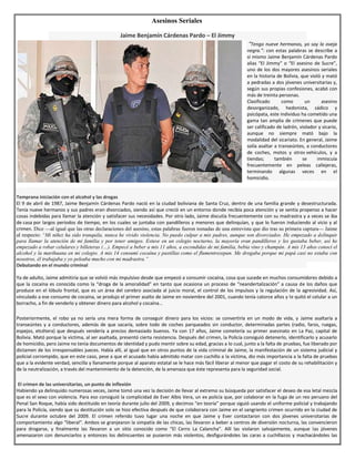 Asesinos Seriales
Jaime Benjamín Cárdenas Pardo – El Jimmy
“Tengo nueve hermanos, yo soy la oveja
negra.”: con estas palabras se describe a
sí mismo Jaime Benjamín Cárdenas Pardo
alias “El Jimmy” o “El asesino de Sucre”,
uno de los dos mayores asesinos seriales
en la historia de Bolivia, que violó y mató
a pedradas a dos jóvenes universitarias y,
según sus propias confesiones, acabó con
más de treinta personas.
Clasificado como un asesino
desorganizado, hedonista, sádico y
psicópata, este individuo ha cometido una
gama tan amplia de crímenes que puede
ser calificado de ladrón, violador y sicario,
aunque no siempre mató bajo la
modalidad del sicariato. En general, Jaime
solía asaltar a transeúntes, a conductores
de coches, motos y otros vehículos, y a
tiendas; también se inmiscuía
frecuentemente en peleas callejeras,
terminando algunas veces en el
homicidio.
.
Temprana iniciación con el alcohol y las drogas
El 9 de abril de 1987, Jaime Benjamín Cárdenas Pardo nació en la ciudad boliviana de Santa Cruz, dentro de una familia grande y desestructurada.
Tenía nueve hermanos y sus padres eran divorciados, siendo así que creció en un entorno donde recibía poca atención y se sentía propenso a hacer
cosas indebidas para llamar la atención y satisfacer sus necesidades. Por otro lado, Jaime discutía frecuentemente con su madrastra y a veces se iba
de casa por largos periodos de tiempo, en los cuales se juntaba con pandilleros y menores que delinquían, y que lo fueron induciendo al vicio y al
crimen. Dice —al igual que las otras declaraciones del asesino, estas palabras fueron tomadas de una entrevista que dio tras su primera captura— Jaime
al respecto: “Mi niñez ha sido tranquila, nunca he vivido violencia. No puedo culpar a mis padres, aunque son divorciados. He empezado a delinquir
para llamar la atención de mi familia y por tener amigos. Estuve en un colegio nocturno, la mayoría eran pandilleros y les gustaba beber, así he
empezado a robar celulares y billeteras (…). Empecé a beber a mis 11 años, a escondidas de mi familia, bebía vino y champán. A mis 13 años conocí el
alcohol y la marihuana en mi colegio. A mis 14 consumí cocaína y pastillas como el flumentrezepan. Me drogaba porque mi papá casi no estaba con
nosotros, él trabajaba y yo peleaba mucho con mi madrastra.”
Debutando en el mundo criminal
Ya de adulto, Jaime admitiría que se volvió más impulsivo desde que empezó a consumir cocaína, cosa que sucede en muchos consumidores debido a
que la cocaína es conocida como la “droga de la amoralidad” en tanto que ocasiona un proceso de “neandertalización” a causa de los daños que
produce en el lóbulo frontal, que es un área del cerebro asociada al juicio moral, el control de los impulsos y la regulación de la agresividad. Así,
vinculado a ese consumo de cocaína, se produjo el primer asalto de Jaime en noviembre del 2001, cuando tenía catorce años y le quitó el celular a un
borracho, a fin de venderlo y obtener dinero para alcohol y cocaína…
Posteriormente, el robo ya no sería una mera forma de conseguir dinero para los vicios: se convertiría en un modo de vida, y Jaime asaltaría a
transeúntes y a conductores, además de que sacaría, sobre todo de coches parqueados sin conductor, determinadas partes (radio, faros, ruegas,
espejos, etcétera) que después vendería a precios demasiado buenos. Ya con 17 años, Jaime cometería su primer asesinato en La Paz, capital de
Bolivia. Mató porque la víctima, al ser asaltada, presentó cierta resistencia. Después del crimen, la Policía consiguió detenerlo, identificarlo y acusarlo
de homicidio, pero Jaime no tenía documentos de identidad y pudo mentir sobre su edad, gracias a lo cual, junto a la falta de pruebas, fue liberado por
dictamen de los irresponsables jueces. Había allí, al igual que en otros puntos de la vida criminal de Jaime, la manifestación de un sistema judicial y
policial corrompido, que en este caso, pese a que el acusado había admitido matar con cuchillo a la víctima, dio más importancia a la falta de pruebas
que a la evidente verdad, sencilla y llanamente porque al aparato estatal se le hace más fácil liberar al menor que pagar el costo de su rehabilitación y
de la neutralización, a través del mantenimiento de la detención, de la amenaza que éste representa para la seguridad social.
.El crimen de las universitarias, un punto de inflexión
Habiendo ya delinquido numerosas veces, Jaime tomó una vez la decisión de llevar al extremo su búsqueda por satisfacer el deseo de esa letal mezcla
que es el sexo con violencia. Para eso consiguió la complicidad de Ever Albis Vera, un ex policía que, por colaborar en la fuga de un reo peruano del
Penal San Roque, había sido destituido en teoría durante julio del 2009, y decimos “en teoría” porque siguió usando el uniforme policial y trabajando
para la Policía, siendo que su destitución solo se hizo efectiva después de que colaborara con Jaime en el sangriento crimen ocurrido en la ciudad de
Sucre durante octubre del 2009. El crimen referido tuvo lugar una noche en que Jaime y Ever contactaron con dos jóvenes universitarias de
comportamiento algo “liberal”. Ambos se granjearon la simpatía de las chicas, las llevaron a beber a centros de diversión nocturna, las convencieron
para drogarse, y finalmente las llevaron a un sitio conocido como “El Cerro La Calancha”. Allí las violaron salvajemente, aunque las jóvenes
amenazaron con denunciarlos y entonces los delincuentes se pusieron más violentos, desfigurándoles las caras a cuchillazos y machacándoles las
 