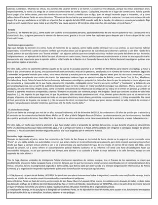 cabezas a pedradas. Muertas las chicas, los asesinos les sacaron dinero y se fueron. La sorpresa vino después, porque las chicas asesinadas eran,
respectivamente, la novia y la amiga de un conocido comerciante de coches lujosos. Cualquiera, estando en el lugar del comerciante, habría querido
hacer pagar a los delincuentes, pero este hombre no era muy moral y medido que se diga, pues se vengó haciendo pagar a inocentes, tal y como
refiere Jaime Cárdenas Pardo en estos términos: “El novio de la muchacha que asesiné en venganza mandó a matarme. Los que contrató eran de más
sangre fría que yo, apuñalaron a mi hijito en el pecho, fue en agosto del año 2010, cuando salió de la tienda y lo subieron a unauto para matarle. Digo
¿qué corazón pueden tener para matar a un niño? Por esa causa asesiné a 15 hombres, diez cruceños, dos cochalas y tres de Sucre.”
.Arresto
El jueves 17 de febrero del 2011, Jaime asaltó con cuchillo a un ciudadano peruano, apuñalándolo más de una vez sin quitarle la vida. Esto ocurrió en la
ciudad de La Paz, y algunas personas lo vieron y lo denunciaron, gracias a lo cual Jaime fue capturado poco después por la Fuerza Especial de Lucha
Contra el Crimen.
.Confesiones preocupantes
Algo que llamaba la atención era cómo, hasta el momento de su captura, Jaime había podido delinquir tan a sus anchas. Lo que muchos habrían
sospechado, se confirmó cuando el asesino confesó que muchas veces usó las ganancias de sus robos para sobornar a policías y salir bien rápido de la
cárcel, además de que dijo tener una “buena amistad” con algunos policías que eran cómplices suyos y recibían una parte del dinero de sus fechorías.
Indignantemente, un ejemplo de lo dicho fue que, al menos en cuatro casos, fueron policías quienes proporcionaron a Jaime los encargos de sicario.
Aunque esto era impactante para la opinión pública, ni la Fiscalía de la Nación ni el Comando General de la Policía Nacional investigaron quiénes eran
esos policías ligados al sicariato…
Por otro lado, Jaime no solamente admitió aquello de lo cual se le acusaba (asesinar a un hombre en Miraflores para robarle una laptop, y matar y
violar a dos universitarias en Sucre), sino que confesó haber asesinado a más de 30 personas, ampliando así el número de víctimas estimado. Según dio
a entender, en general mataba para robar, otras veces violaba y mataba para no ser delatado, algunas veces para las dos cosas anteriores, y otras
porque estaba cumpliendo una misión de sicario. Los asesinatos tuvieron lugar en varias ciudades de Bolivia, como Santa Cruz, La Paz, Miraflores,
Cochabamba y Sucre. Sobre la base de las confesiones y del examen psicológico y psiquiátrico, Jaime fue descrito por los psiquiatras como alguien que
era consciente y responsable de lo que hacía, plenamente imputable, catalogable como “asesino en serie confeso” y “psicópata”, y dotado de una
personalidad agresiva, con un perfil de auténtico depredador que no tiene reparo en matar con tal de conseguir sus objetivos. Ahora, y pese a ser un
psicópata, en una entrevista a Página Siete, Jaime se mostró consciente de la influencia de las drogas en su vida y en el crimen en general, y también se
mostró o aparentó mostrarse arrepentido; citamos: “Siempre he actuado con violencia porque me drogaba. Desde que consumí cocaína me volví más
impulsivo (…). No importa lo que haga uno, ni que te perdonen, sólo necesita perdonarse uno. A los jóvenes quiero decirles que no se metan en las
drogas, el camino a la delincuencia puede ser lindo un rato para divertirse y tener dinero, pero tiene sus consecuencias (…). Estoy arrepentido. Me cansé
de huir, pero si me da la gana, me escapo (…). No me asusta la cárcel, no importa el tiempo que pase, pienso cambiar mi vida, trataré de terminar el
colegio y después quiero estudiar medicina, quiero ser útil, he hecho mucho daño.”
. El juicio de un salvaje
El juicio de Jaime se prolongó por más de un año, aunque finalmente, el 6 de diciembre del 2011, lo condenaron a 30 años de prisión por la violación y
el asesinato de las universitarias Nairobi Alexis Muñoz de 21 años y Marfa Delgado Roso de 20 años. La misma sentencia, por la misma causa, fue dada
al ex policía y cómplice de Jaime, Ever Albis Vera. En cuanto a los otros asesinatos, no se tiene conocimiento de la sentencia, si acaso hubo sentencia…
Por otro lado, un hecho que llamó la atención y que hace dudar sobre el propósito de cambio del asesino, es que durante el juicio se descontroló,
tomó una botella plástica que había contenido agua, y se la arrojó con fuerza a la fiscal, amenazándola con vengarse si conseguía escapar de prisión.
Ante eso, la Fiscalía consideró brindar resguardo policial a la fiscal asignada por el Ministerio Público.
.
Reclusión, fuga y recaptura
Después de terminado el juicio, Jaime fue conducido a la Prisión de San Roque en la ciudad de Sucre, donde se lo asignó al sector conocido como
“Pozo”, en una celda aislada. Las autoridades creyeron que aislar a Jaime en la cárcel bastaría para aplacarlo, pero éste empezó a pensar en cómo huir
desde que llegó, y siempre estuvo atento a ver si se le presentaba una oportunidad de fuga. De ese modo, el viernes 30 de marzo del 2012, Jaime
escapó de prisión, tal y como refiere el subcomandante policial Roberto Ledesma en su informe: ‹‹Él tenía una hora de salida para hacer sus
necesidades biológicas, es así que aprovechó ese tiempo para distraer a su custodio y trepar la verja saltando a la calle Serrano; escapó en una
vagoneta de color plomo.››
Tras la fuga, diversas unidades de Inteligencia Policial efectuaron operativos de rastreo; aunque, tras el fracaso de los operativos, se creyó que
posiblemente el asesino había escapado hacia el interior del país, por lo que fue necesario iniciar acciones coordinadas con el Comando General de la
Policía. Inclusive, tal era la peligrosidad asignada al delincuente, que Bolivia optó por pedir ayuda a la Interpol (Organización Internacional de Policía
Criminal), y la organización respondió rápidamente publicando la notificación naranja que aquí citamos:
‹‹LYON (Francia) – A petición de Bolivia, INTERPOL ha publicado una alerta internacional sobre la seguridad, conocida como notificación naranja, tras la
evasión de prisión de un asesino convicto considerado extremadamente peligroso.
Jaime Cárdenas Pardo se fugó del centro penitenciario de San Roque (Sucre) el pasado 30 de marzo. Inmediatamente después de haber recibido todos
los datos del prófugo de la Oficina Central Nacional de La Paz, el Centro de Mando y Coordinación de INTERPOL, sito en la sede de la Secretaría General
en Lyon (Francia), transmitió una alerta a todos y cada uno de los 190 países miembros de la organización policial.
La notificación naranja, en la que figura la fotografía de Cárdenas Pardo, se ha difundido en todo el mundo para ayudar a los funcionarios encargados
de la aplicación de la ley a identificar, localizar y detener a este prófugo.
 
