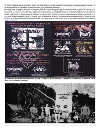 En 2006 la Asamblea General de INTERPOL aprobó una resolución en la que se subrayaba la necesidad de que los países miembros avisaran a la
Secretaría General de las evasiones de presuntos terroristas y otros delincuentes peligrosos.››
Después de la alerta naranja de la Interpol, un 03 de mayo del 2012, el coronel Gonzalo Quezada (Comandante de la Fuerza Especial de Lucha Contra el
Narcotráfico o “F.E.L.C.N.”) informó que, a eso de las 10:45 de la mañana en la localidad beniana de Yucumo, Jaime Cárdenas Pardo había sido
recapturado por efectivos de la Unidad Móvil de Patrullaje Rural, en un operativo coordinado con miembros de la Fuerza Especial de Lucha Contra el
Crimen. El delincuente fue encontrado en una carpintería de la Av. San Borja, apresado, y conducido inmediatamente al penal de Chonchocoro, en La
Paz, donde sigue y seguirá hasta cumplir su condena. Sobre dicho operativo de captura, el comandante policial Rolando Ramos se expresó en estas
palabras: “Este fue un trabajo profesional del personal que hizo el seguimiento. No hubo ningún hecho de violencia y él fue sacado del inmueble sin
emplear la violencia”.
FOTO GRAFIA TOMADA DESPUES DE LA GUERRA DEL ACRE CUANDO OFICIALES BOLIVIANOS Y TOPOGRAFOS COMENZARON LA DEMARCACION DE
HITOS CON LA REPUBLICA DEL BRASIL
 