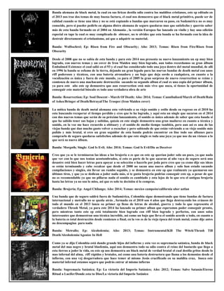 Banda alemana de black metal, la cual en sus liricas destila odio contra los malditos cristianos, este ep editado en
el 2013 nos trae dos temas de muy buena factura, el cual nos demuestra que el black metal primitivo, puede ser de
calidad cuando se tiene una idea y no se está copiando a bandas que marcaron su paso, en Sudamérica no es muy
conocido, pero si puedes pedirlo en alguna distro alemana de seguro quedaras mas que satisfecho y querrás saber
más de esta banda formado en el 2004 en Alemania , la versión Europea fue lanzado en vinilo y hay una edición
especial en tape la cual es muy complicada de obtener, no te olvides que esta banda se ha formado con la idea de
destruir directamente el cristianismo, asi que a adquirir su material.
Banda: Wolfsschrei; Ep: Risen from Fire and Obscurity; Año: 2013; Temas: Risen from Fire/Risen from
Obscurity
Desde el 2008 que no se sabía de esta banda y para este 2014 nos presenta su nuevo lanzamiento un ep muy bien
logrado, con nuevos temas y un cover de Iron Maiden muy bien logrado, aun todos recordamos su gran álbum
Embalmed Existence el cual salió en el 93 y el cual fue considerado todo una joya dentro del metal mundial, de allí
en 1996 la banda se esfumo de la tierra, dejando un gran legado para las nuevas bandas de death metal con unos
riff poderosos y técnicos, con una batería atronadora y un bajo que deja sordo a cualquiera, en cuanto a la
vocalización es única y fuera de este mundo, ya para el 2005 la gran sorpresa de nuevo resurrection se reúne y
comienza de nuevo una machacante destrucción sacando su segundo albun el cual es una copia del primer álbum,
ya para este año este ep demuestra que aun resurrection está más vivo que nuca, si tienes la oportunidad de
conseguir este material búscalo es todo una verdadera obra de arte
Banda: Resurrection; Ep: Soul Descent - March Of Death; Año: 2014; Temas: Cannibalized/March of Death/Rain
of Ashes/Bringer of Death/Betrayal/The Trooper (Iron Maiden cover)
La mítica banda de death metal alemana esta volviendo a su viejo sonido y estilo desde su regreso en el 2010 ha
esta buscando recuperar el tiempo perdido y creo que lo ha logrado, y aquí esta un single que sacaron en el 2014
con dos nuevos temas que serán de su próximo lanzamiento, el sonido es único además de saber que esta banda si
que ha sabido tener sus bajas y subidas, quizás en este single demuestra una gran madurez en cuanto a técnica y
sonido, en la voz me hace recuerdo a obituary y el sonido de medio tiempo también, pero aun así es una de las
viejas banda que dan mucho gusto volver a escuchar y pero sabiendo de que están volviendo a su viejo sonido más
pulido y más brutal, si eres un gran seguidor de esta banda podrás encontrar en line todo sus albunes para
comprarlo de seguro quedaras satisfechos además de que este single es toda una joya ya que nos da un vistazo a lo
que será su nuevo álbum.
Banda: Morgoth; Single: God Is Evil; Año: 2014; Temas: God Is Evil/Die as Deceiver
Creo que ya se le terminaron las ideas a los brujeria o es que en este ep querían joder solo un poco, ya que nada
que ver con lo que nos tenían acostumbrados, si esto es parte de lo que sacaran al año vaya de seguro será una
desastre está bien hacer letras para apoyar a su selección o hacerlo por joda pero creo que ya como dije sus ideas
se están terminando y cabe recalcar que desde el 2000 no sacan una nuevo albun y solo han estado sacando
compilaciones y singles, sin llevar un rumbo seguido, y se demuestra en este ep que realmente ya quemaron sus
últimos tiros, y que ya se dedican a joder nada más, si te gusta brujería podrías conseguir este ep, a pesar de que
no es recomendable ya que no pillaras nada el sonido es cambiado y esta lejos de lo que era el antigua brujería
hasta las letras ya no son lo miso, asi que es solo tu decisión si lo compras.
Banda: Brujeria; Ep: Angel Chilango; Año: 2014; Temas: mexico campeón/california uber aztlan
Una banda que de seguro saldrá fuera de Sudamérica, Colombia sigue demostrando que tiene bandas de factura
internacional y metrallo no se queda atrás , formada en el 2010 son 4 años que llega destruyendo los cráneos de
todo el mundo en el 2013 lanza su primer ep lleno de letras de alcohol, guerra y todo lo que representa el
verdadero Thrash Metal, ya para este 2014 ha lanzado su primer albun que esperamos poder conseguir pronto,
pero mientras tanto este ep está totalmente bien logrado con riff bien logrado y perfectos, con unos solos
interesantes que demuestran una técnica increíble, asi como un bajo que lleva el sonido acorde a todo, en cuanto a
la batería es total destrucción desde comienzo a final, en la vos es de la vieja época del trash metal, como dije antes
no descompagina para nada
Banda: Metrallo; Ep: Alcoholemia; Año: 2013; Temas: Instrumental/Kill The Witch/Thrash Till
Death/Alcoholemia/Agonize In Hell
Como ya se dijo Colombia está dando grande hijos del infierno y esta vez es supremacía satánica, banda de black
metal del mas negro y brutal blasfemia, aquí nos demuestra todo su odio contra el reino del bastardo que llego a
esta tierras a joder la vida, en este ep nos demuestra un black metal de verdad brutal el cual destila gritos desde lo
mas infernal del alma, riff rápidos y brutales, asi como una batería destructora que llama a los demonios desde el
infierno, con una vzj desgarradora que hace temer al mismo Jesús crucificado en su maldita cruz, busca este
material infernal estamos seguro que podrás entrar al mismo infierno
Banda: Supremacía Satánica; Ep: La victoria del Imperio Satánico; Año: 2012; Temas: Salve Satanás/Eterno
Ritual a Lucifer/Donde esta tu Dios/La victoria del Imperio Satánico
 