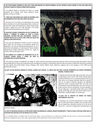 6.-EN TODA BANDA SIEMPRE SE DICE QUE TIENE INFLUENCIAS DE CIERTAS BANDAS, LAS DE USTEDES CUALES SERIAN (Y ESO QUE CREO QUE
USTEDES TIENEN SU PROPIO SONIDO BIEN GANADO).
R: El objetivo desde un principio fue tener un sonido
auténtico de la banda, pero como influencia serian:
Exodus, Cranium y Violator
7.-CREES QUE UNA BANDA QUE CANTE EN ESPAÑOL ESTA
EN DESBENTAJA CON UNA QUE CANTA EN INGLES.
R: No está en ni en ventaja ni en desventaja, tal vez sería
más conocida en la escena Hispanoamericana y menos en
el resto del mundo, pero desde que la banda inspire mover
cráneos y patear en el Pit todo está bien. Y de hecho
nuestra canción Alcoholemia es en español
8.-MUCHOS CUANDO COMIENZAN EN ESTE CAMINO DEL
METAL Y FORMAN SU BANDA YA TIENE EL ESTILO
DEFINIDO, USTEDES POR QUE DECIDIERON CURTIR EL
THRASH METAL EN SU ESTILO MAS PURO (ES DECIR SIN
MEZCLA CON OTRO ESTILO).
R: Creo que para Metrallo el Thrash es como un estilo de
vida, cada uno de nosotros lo escuchamos desde muy
pequeños y nos hemos identificado plenamente con él. Y
como dice Junk (bajista), no solo tocamos Thrash, tambien
desayunamos thrash, almorzamos thrash etc... jajaja, es
nuestro estilo de vida hasta morir.
9.-EN CUANTO A EL TIEMPO DE GRABACION DE SU EP,
CUANTO TIEMPO DURO, Y COMO HA SIDO LA
DISTRIBUCION DE DICHO MATERIAL.
R: Por parte de nosotros la grabación fue rápida en cuatro sesiones terminamos todo, pero tuvimos mucho retraso por parte del estudio, fueron
aproximadamente 4 meses que se demoraron para entregarnos el material. La distribución del Ep ha sido muy buena, un 80 % del material fue enviado
a otros lugares del mundo (Japón, Grecia, Paraguay, USA, Francia, México, Rusia, Alemania y algunos que se nos escapan), el otro 20% fue de
distribución nacional.
10.-HOY EN DIA MUCHAS BANDAS SE HACEN LLAMAR OLD SCHOOL, TU CREES QUE ESO HACE ALGUNA DIFERENCIA EN CUANTO REFERIMOS
SONIDO, Y DEMAS COSAS.
R: Creemos que hay que dejar algo claro antes. Una cosa
es Old School y otra cosa es mal sonido. Mucha gente
confunde Old School con un sonido que parece el de una
moto sierra, no se puede entender nada de la canción;
pero no, es todo lo contrario. Nosotros con Metrallo
queremos revivir la escena Thrash 80's, por ende nos
influenciamos mucho del Old School, pero en la forma en
la que se hace, como se componían, en que se basaban.
Por eso digo que si una banda quiere decir que es Old
School, que lo diga, pero por que tienen influencia de la
Old School, no porque tengan un sonido sucio.
11.-CUAL FUE EL MOTIVO DE PONER UN TEMAS
INSTRUMENTAL EN SU EP.
R: Comenzar con un tema instrumental en vivo es algo
que se utiliza para iniciar al público, dar una idea de lo
que les espera jaja. Decidimos hacerlo en el Ep con el
mismo fin, y creo que lo seguiremos haciendo para los
próximos trabajos.
12.-HOY LA SOCIEDAD ENCASILLA AL METALERO COMO UN BORRACHO, LADRON, DROGO DEPENDIENTE Y TODO LO MALO, POR QUE CREES QUE LA
SOCIEDAD NOS ENCASILLO EN UN MODELO DE LO PEOR.
R: La sociedad tiende a encasillar todo sin restricción alguna, si hay metaleros de ese tipo pero también hay que tener en cuenta que borrachos,
ladrones, drogadictos hay en todos lados, desde políticos hasta deportistas, artistas o gente del común.
 