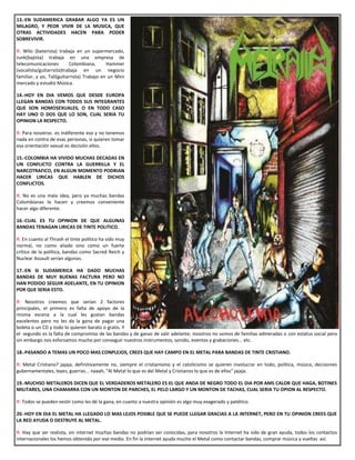 13.-EN SUDAMERICA GRABAR ALGO YA ES UN
MILAGRO, Y PEOR VIVIR DE LA MUSICA, QUE
OTRAS ACTIVIDADES HACEN PARA PODER
SOBREVIVIR.
R: Wilo (baterista) trabaja en un supermercado,
Junk(bajista) trabaja en una empresa de
telecomunicaciones Colombiana, Hammer
(vocalista/guitarrsita)trabaja en un negocio
familiar, y yo, Tali(guitarrista) Trabajo en un Mini
mercado y estudio Música.
14.-HOY EN DIA VEMOS QUE DESDE EUROPA
LLEGAN BANDAS CON TODOS SUS INTEGRANTES
QUE SON HOMOSEXUALES, O EN TODO CASO
HAY UNO O DOS QUE LO SON, CUAL SERIA TU
OPINION LA RESPECTO.
R: Para nosotros es indiferente eso y no tenemos
nada en contra de esas personas, si quieren tomar
esa orientación sexual es decisión ellos.
15.-COLOMBIA HA VIVIDO MUCHAS DECADAS EN
UN CONFLICTO CONTRA LA GUERRILLA Y EL
NARCOTRAFICO, EN ALGUN MOMENTO PODRIAN
HACER LIRICAS QUE HABLEN DE DICHOS
CONFLICTOS.
R: No es una mala idea, pero ya muchas bandas
Colombianas lo hacen y creemos conveniente
hacer algo diferente.
16.-CUAL ES TU OPINION DE QUE ALGUNAS
BANDAS TENAGAN LIRICAS DE TINTE POLITICO.
R: En cuanto al Thrash el tinte político ha sido muy
normal, no como aliado sino como un fuerte
crítico de la política, bandas como Sacred Reich y
Nuclear Assault serían algunas.
17.-EN SI SUDAMERICA HA DADO MUCHAS
BANDAS DE MUY BUENAS FACTURA PERO NO
HAN PODIDO SEGUIR ADELANTE, EN TU OPINION
POR QUE SERIA ESTO.
R: Nosotros creemos que serían 2 factores
principales, el primero es falta de apoyo de la
misma escena a la cual les gustan bandas
excelentes pero no les da la gana de pagar una
boleta o un CD y todo lo quieren barato o gratis. Y
el segundo es la falta de compromiso de las bandas y de ganas de salir adelante; nosotros no somos de familias adineradas o con estatus social pero
sin embargo nos esforzamos mucho por conseguir nuestros instrumentos, sonido, eventos y grabaciones... etc.
18.-PASANDO A TEMAS UN POCO MAS CONPLEJOS, CREES QUE HAY CAMPO EN EL METAL PARA BANDAS DE TINTE CRISTIANO.
R: Metal Cristiano? jajaja, definitivamente no, siempre el cristianismo y el catolicismo se quieren involucrar en todo, política, música, decisiones
gubernamentales, leyes, guerras... naaah, "Al Metal lo que es del Metal y Cristianos lo que es de ellos" jajaja.
19.-MUCHSO METALEROS DICEN QUE EL VERDADEROS METALERO ES EL QUE ANDA DE NEGRO TODO EL DIA POR AMS CALOR QUE HAGA, BOTINES
MILITARES, UNA CHAMARRA CON UN MONTON DE PARCHES, EL PELO LARGO Y UN MONTON DE TACHAS, CUAL SERIA TU OPION AL RESPECTO.
R: Todos se pueden vestir como les dé la gana, en cuanto a nuestra opinión es algo muy exagerado y patético.
20.-HOY EN DIA EL METAL HA LLEGADO LO MAS LEJOS POSIBLE QUE SE PUEDE LLEGAR GRACIAS A LA INTERNET, PERO EN TU OPINION CREES QUE
LA RED AYUDA O DESTRUYE AL METAL.
R: Hay que ser realista, sin internet muchas bandas no podrían ser conocidas, para nosotros la Internet ha sido de gran ayuda, todos los contactos
internacionales los hemos obtenido por ese medio. En fin la internet ayuda mucho el Metal como contactar bandas, comprar música y vueltas así.
 