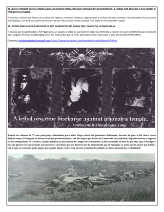 21.-QUE LE PODRIAS DECIR A TODOS AQUELLOS DISQUE METALEROS QUE TAN SOLO ESTAN DENTRO DE LA ESCENA POR REBELDIA A SUS PADRES O
POR QUE ES LA MODA.
R: Conozco muchos que fueron así y ahora son raperos, cristianos fanáticos, reguetoneros y se llenan la boca diciendo "ah yo también fui loco como
vos" jajajajaj, si se ama esta vuelta así uno será de por vida y no por moda o porque "mis papis no me entienden" jajajaj
22.- BUENO GRACIAS POR PARTICIPAR EN ESTE NUMERO DE ART PAGAN ZINE, DANOS TUS ULTIMAS BALAS.
R: Gracias por la oportunidad a Art Pagan Zine, un saludos a todos los que leyeron toda esta entrevista y esperen lo nuevo de Metrallo para inicios de
2014 cargado de Mosh, headbanging, Circle Pit, esencia 80's pura y el tan apreciado sonido "tupa tupa" a toda VELOCIDAD THRASHERS!!
Contacto: cristianmetrallo@hotmail.com; https://www.facebook.com/metrallo.thrashtilldeath?fref=ts
Batería de cañones de 75 mm paraguaya alistándose para abrir fuego contra las posiciones Bolivianas, durante la guerra del chaco, tanto
Bolivia como el Paraguay se fueron armando paulatinamente, con los mejor que había en el mercado internacional, llegando incluso a toparse
las dos delegaciones en la vicker, cuando estaban en una misión de compra de armamento, es bien conocido el mito de que dice que el Paraguay
fue a la guerra tan solo armado con machete y descalzos, pero la historia nos ha demostrado que el Paraguay se armo con lo mejor que había y
con lo que su economía pudo pagar, para poder llegar a tener una fuerzas armadas de calidad en cuanto armamento y oficialidad
 