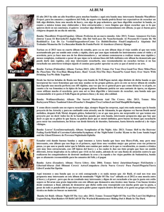 ALBUM
El año 2013 ha sido un año fructífero para muchas bandas y aquí esta banda muy interesante llamada Macallister
Project, para los amantes y seguidores del Folk, de seguro esta banda podría llenar tus expectativas de escuchar un
folk algo distinto, tiene una mescla de heavy, con algo de pop ochentero, que hace digerible escuchar la banda, en
cuanto a música temas muy elaborados y bien estructurados y voces limpias que dejan escuchar que es lo que
quieren decir en sus canciones, si quieres escuchar algo distinto te recomendamos este álbum, ya que es bueno para
relajarse después de un día de mierda.
Banda: Macallister Project(España); Álbum: Profecías de un nuevo mundo; Año: 2013; Temas: Amanecer En Gaia
(Intro)/ Lucas El Borracho/El Juglar/Mas Alla Del Sol/Luces De Neon/Invitando Al Presente/El Cuento De Mi
Realidad/La Luz De La Verdad/Saqueadores/Como Un Hobbit/Destino Final/Complices/La Alquimia Del
Trobador/Memorias De Un Buscador/Ruido De Fondo/Partir Al Atardecer (Outro)/ Django
Turisas en el 2013 saca su cuarto álbum de estudio, pero ya en este álbum deja el viejo sonido al que nos tenia
acostumbrado por un sonido más crudo y rápido, claro que aun sigue teniendo los instrumentos como el violín y el
acordeón, pero ya hace mas uso de los distorsionadores y así mismo comenzaron a realizar temas mas rápidos y
menos complejos, realmente a pesar de que sigue en la misma línea del folk sinfónico este álbum ha demostrado que
puede darle más rapidez, está muy interesante escucharlo, una recomendación no escuches turisas si no has
escuchado sus anteriores trabajos síguele el camino para poder apreciar su arte ya que el metal es un arte.
Banda: Turisas (Finlandia); Album: Turisas 2013; Año: 2013; Temas: For Your Own Good/Ten More Miles/Piece
By Piece/Into The Free/Run Bhang-Eater, Run!/ Greek Fire/The Days Passed/No Good Story Ever Starts With
Drinking Tea/We Ride Together
Desde las tierras heladas de Rusia nos llego esta banda de Folk/Pagan metal, algo distinto de dicha banda es que
incorporan las voces femeninas que son muy usadas en los grupos góticos, pero en este su tercer álbum de estudio
han logrado una mezcla perfecta con riff rápidos, una voz que no es gutural pero que como dirían le va al pelo, en
cuanto a la voz femenina es la típica de los grupos góticos fisilmente podría ser una cantante de ópera, en algunos
casos utilizan mucho el acordeón, pero aun así es bien digerible e interesante de escuchar, una banda más que
recomendable si te gusta el Folk/Pagan de primera línea y de muy alta calidad.
Banda: Wolfmare(Rusia); Album: The Sacred Mushroom And The Crows; Año: 2013; Temas: Miss
Barleycorn/Where Toadstool Glows/Preacher's Daughter/Twa Corbies/Lust End/Muspilli/Herlaping
Y como dicen cuando uno no espera escuchar algo, siempre llegan las sorpresa, aquí esta nada menos que la banda
proyecto de los Atrocity y para no confundir estos atrocity son de Alemania, lo que algunas vez fueron Death metal
melódico, después Folk Metal, después gótico, Industrial y no sé que mas pero, me sorprendió ver que tenían este
proyecto por no decir todos los de la banda han pasado por esta banda, interesante propuesta algo que hay que
decir es que no es gótico lo que hacen, se podría decir que es metal sinfónico, pero bueno tú tienes que escucharlo
para sacar tus conclusiones, las liricas van desde historia de duendes, fantasmas, hasta historia medieval y de viajes
vikingos.
Banda: Leaves' Eyes(International); Album: Symphonies of the Night; Año: 2013; Temas: Hell to the Heavens/
Fading Earth/Maid of Lorraine/Galswintha/Symphony of the Night/Saint Cecelia/ Hymn to the Lone Sands/Angel
and the Ghost/Éléonore de Provence/Nightshade/Ophelia
Ecuador está dando buenas bandas y aquí tenemos a Aztra banda que hace una Heavy/Folk, muy pero muy
interesante, este álbum que nos llego es el primero, aquí tiene una vocalista mujer que parase eran sus primeros
pasos, ya que aun se puede notar que le faltaba aun camino por andar en lo que es vocalización, es cuanto a rítmica
está muy bien estructurado, con riff típicos del heavy y a los cuales le dan sus tinte propio que hace un sonido
diferente, letras inspiradas en la cultura que vivió en los andes, además de ser una llama de atención contra lo que
realizaron los conquistadores de destruir mediante la cruz y la espada a los viejos pueblos de Sudamérica, banda
que es altamente recomendable para los amantes del folk y el pagan
Banda: Aztra (Ecuador); Album: Tierra Libre; Año: 2004; Temas: Intro/ Jatarishun/Sangre Fiel/Justicia y
Libertad/Alturas (Inti Illimani Cover)/ Aztra/Compañera (Savia Nueva Cover)/ Puca Pacari/Plegaria/Tierra
Libre/Carula/Sin Opción
Aquí tenemos a una banda que ya se está consagrando y es nada menos que Air Raid, el cual nos trae una
propuesta muy interesante en este álbum de nominado “Night Of The Axe” editado en el 2012 es una mescla entre
el heavy y el power , pero que da un resultado muy interesante y digno de ser escuchado a los que le gusta este estilo
seguro se llevaran una grata impresión con este álbum que demuestra una técnica muy buena. Con buena técnica
desde comienzo a final, además de demostrar que dicho estilo esta resurgiendo con mucha gente que la gusta, a
pesar de todo es ponderable lo que hacen para poder ganar espacio dentro del metal, si te gusta un grupo con buena
técnica no dudes en buscar su material.
Banda:Air Raid; Album: Night Of The Axe; año: 2012; Temas: TreasonNight Of The AxeThe Lost CityHighway
LegionDying ManRaiders Of HellCall Of The WarlockReminiscence Riding OutA Blade In The Dark
 