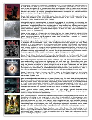 Otra banda que con toques heavy y mesclado con un poco de power y thrash está logrando llegar lejos , aquí está
la banda Black Soul Horde que con su lanzamiento del 2013 nos demuestra que cuando uno quiere mezclar un
estilo hay que hacerlo bien y da un resultado único y digno de ser admirado, quizás en lo que es la voz deje mucho
que desear pero en si lo demás está todo en su lugar, en cuanto a rítmica es una de las mejores, ya que logra una
sincronía con la batería y las guitarras, que en algunos momentos llega hacer power, pero aun así es interesante
poder escucharlos, si tienes la oportunidad escúchalo.
Banda: Black Soul Horde; Album: Tales Of The Ancient Ones; Año: 2013; Temas: Let The Valkyrs RideReborn
in Fire and BloodHour of the DragonDemonon TagmataAncestor of the Ancient GodsHorns of War
(Evermore) Coming Home (The Call of Gaia) The Light
Desde España nos llego este cd compilado de la banda Xerion, a pesar de estar formada en el 2001 no es muy
conocida dentro de la escena española, este lanzamiento es del 2013, donde ponen sus mejores temas de todos sus
albunes hasta el momento remasterizados, pero sin olvidar el sonido primitivo que lo caracterizo desde dicha
fecha, ya para el 2014 tiene lanzado su albn ULFXURZ, que sigue la misma temática de un black metal frio y
gélido, mesclado con mitología y un poco de folklore español, sin dudas una banda que es recomendable para
escuchar un poco del black pagan folk
Banda: Xerion; Album: As 117 Luas; Año: 2013; Temas: Da Noite Dos Tempos/Medulio/Na Soidade/O Ultimo
Sono Do Druida/O Espiritu Da Fraga/Do Lume Celtico/O Trono De Breogan/Ith/ De Svevis In Gallaecia/Os
Cantos Dos Bardos/Do Eterno Xeo/Na Soidade Do Aloia/A Harpa Do Guerreiro/A Eterea Dor E A Labirintica
Existencia/O Abafo Crespuscular Da Soidade
Grande fue la sorpresa al saber de esta banda por el nombre primero uno cree que es mexicana, pero nada que ver
es del mismo país de gringolandia, Estados Unidos, sus integrantes tiene sangre mexicana, por eso el nombre
además de ser un proyecto alternativo de los integrantes de la banda mexicana Yaotl Mictlan, la cual ahora están
radicando en Estados Unidos, este su primer albun no tiene niguna diferencia con lo que es la banda principal,
sigue el mismo estilo con la novedad de mezclar en algunos temas algunos instrumentos Mayas, pero de allí
seguimos con lo mismo, un sonido limpio pero poderoso y una voz extremadamente rasgada, escuchando a la
banda mexicana y este proyecto podemos decir que no es más que una copia, las letras siguen el mismo sentido, si
te gusta un toque de brutalidad esto está a tu altura, pero no pidas técnica por que no la pillas
Banda: Xolotl; Album: Xolotl; Año: 2007; Temas: La Gran Limpia De Ix Chel/Tlamanalizli (La Ofrenda
Suprema)/ El Regreso De Tlaloc/Huitzilopotchli/Chaac/Kulto De Ketzalcoatl/El Sol De Mañana/Xolotl/Xaman Ek
Hace tiempo nos pidieron si podíamos poner algunas bandas que hagan Folk Power, pero no pudimos pillar una
mejor para complacer que Winterstorm de Alemania, una muy buena banda que a pesar de tener sonido power
todas sus letras son de mitología germana, de batallas épicas, de volver a las viejas culturas, como todo en dicho
estilo sus melodías son variadas y ninguna canción es igual a la misma, demostrando que son músicos
profesionales, sus voz es limpia lo que deja ver que ellos quieran que las liricas sean escuchas y al mismo tiempo
entendibles, este es su tercer albun de estudio y ha tenido muy buena aceptación dentro del mundo del metal, ya
son 6 años que la banda esta recorriendo un camino que de seguro lo llevara muy lejos dentro de su estilo.
Banda: Winterstorm; Album: Cathyron; Año: 2014; Temas: A Hero Rises/Cathyron/Far Away/Burning
Gates/Windkeepers/Down In The Seas/The Maze/ Elders Of Wisdom/Metalavial/The Evocation/Call Of
Darkness/The Elements' Strife
Rusia Siempre da banda de muy buen porte ya sea en cualquier estilo, esta banda es una mezcla de Pagan con
Doom, todas sus letras están en ruso sus liricas hablan de fantasías, historia rusa, hechos del pasado glorioso de
Rusia, en cuanto al estilo es interesante ya que demuestra que son muy buenos músicos, no por nada llevan desde
el 95 en la escena rusa, este albun fue editado en el año 2005 siendo su quinto albun de estudio, todo en si esta
rescatable, lo único malo es que hace muy extensivo el uso del sintetizador, no hay dudas de que le da un toque
formidable pero aun asi lo hace chocante en algunas partes, si tienes curiosidad de esta banda búscala.
Banda: Butterfly Temple; Album: Время Мары; Año: 2005; Temas: Чертоги безмолвия/Волчий
пастырь/Песнь вольных ветров/Вспомни забвения свет/Время Мары/Ночью хладом, лунным
светом/Коловорот/Возвращение/Тризна/Подруга
Italia Sigue dando Grandes grupos dentro de los diferentes géneros del metal y aquí tenemos una banda de muy
buena factura Elvenking el cual nos presenta su octavo disco, el cual está lleno de historias paganas, mitos,
leyendas, de una Italia de antaño, en este álbum demuestra todo una madures musical única, logrando mesclar
diferentes instrumentos para poder sacar una obra maestra, algo nuevo es que están innovando con nuevos
instrumentos que no son muy comunes dentro del género del metal, con una técnica limpia, el cual demuestra la
clase de músicos que son, en cuanto a la voz es limpia que en algunos momentos es mesclada con una voz rasgada
pero que no la utiliza mucho, asi mismo logra una conjunción con la voz femenina que le da un toque especial.
Banda: Elvenking; Album: The Pagan Manifesto; Año: 2014; Temas: The Manifesto/King of the
Elves/Elvenlegions/The Druid Ritual of Oak/Moonbeam Stone Circle/The Solitaire/Towards the Shores/Pagan
Revolution/Grandier's Funeral Pyre/Twilight of Magic/Black Roses for the Wicked One/Witches Gather/Amethyst
(Bonus Track)/ Cyfarwydd (Bonus Track)
 