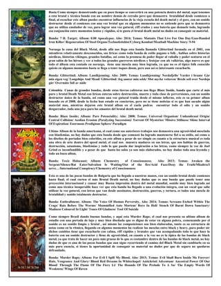 Rusia Como siempre demostrando que en poco tiempo se convertirá en una potencia dentro del metal, aquí tenemos
a esta brutal y técnica banda con un nombre demás de extraño pero que demuestra brutalidad desde comienzo a
final, al escuchar este albun puedes encontrar influencias de la vieja escuela del death metal y el gore, con un sonido
destructor desde el comienzo con una voz brutal que en algunos momentos no se entiende pero que se demuestra
que no utiliza emulador de voz, para lograr una voz gutural, riff crudos y una batería que demuele todo, logrando
esa conjunción entre momentos lentos y rápidos, si te gusta el brutal death metal no dudes en conseguir su material.
Banda: 7 H. Target; Album: 0.00 Apocalypse; Año: 2014; Temas: Mutants That Live For One Day/Gun-Handed
Iron Killer/ Regeneration Of Steel Organs/Technofetishist/Cyborg Kombat/Meatball Machine Story/ 5-94
Noruega la cuna del Black Metal, desde allá nos llego esta banda llamada Glittertind formada en el 2001, con
miembros relativamente desconocidos, sus liricas como toda banda de estilo pagano o folk , hablan sobre historias
nórdicas, historias vikingas, grandes batallas, asi como la promesa de poder llegar al vahalla y poder sentarse en el
gran salón de los héroes y ver a todos los grandes guerreros nórdicos y festejar con als valkirias, algo nuevo es que
todo el álbum esta contado en noruego, tiene una mescla muy bien lograda, ya que no es el típico folk conocido
quizás en algunos momentos hasta se llega a tener toques doom, pero aun así es interesante escucharlo.
Banda: Glittertind; Album: Landkjenning; Año: 2009; Temas: Landkjenning/ Nordafjells/ Varder i brann/ Går
min eigen veg/ Longships And Mead/ Glittertind/ Jeg snører min sekk/ Mot myrke vetteren/ Brede seil over Nordsjø
går/ Overmåte full av nåde
Colombia Cunas de grandes bandas, desde estas tierras cafeteras nos llego Blaze Inside, banda que curte el más
puro y brutal Death Metal con liricas enteras sobre destrucción, muerte y toda clase de perversiones, con un sonido
destructor único de la banda, asi como una voz gutural traída desde el mismo infierno, este es su primer albun
lanzado en el 2008, desde la fecha han estado en conciertos, pero no se tiene noticias si es que han sacado algún
material mas, mientras dejaron este brutal albun en el cuela podras encontrar todo el odio y un sonido
desgarrador, toda una joya para los amantes del brutal death metal.
Banda: Blaze Inside; Album: Pure Potenciality; Año: 2008; Temas: Universal Organism/ Umlumbrant Origin/
Central Collision/ Aeolian Erosion (Paralyzing Succession)/ Torrent Of Mysteries/ Missive Stillness/ Shine Interval
Of Expiration/ Enormous Prodigious Sphere/ Paradigm
Ultimo Album de la banda americana, el cual como sus anteriores trabajos nos demuestra una agresividad mesclada
con blasfemias, no hay dudas que esta banda desde que comenzó ha logrado mantenerse fiel a su estilo, asi como a
los diseños de portadas bien coloridos, en este albun a pesar de ser simple en cuanto a la estructura musical es toda
una obra de arte dentro del speed metal, el cual nos muestra madures en sus letras, que nos hablan de guerras,
destrucción, satanismo, blasfemias y todo lo que pueda dar inspiración a las letras, como siempre la voz de Joel
Grind es inconfundible y a pesar de que hasta los solos ya son más elaborados, no hay dudas toda una leyenda y
todo un buen albun.
Banda: Toxic Holocaust; Album: Chemestry of Consciousness; Año: 2013; Temas: Awaken the
Serpent/Silence/Rat Eater/Salvation Is Waiting/Out of the fire/Acid Fuzz/Deny the Truth/Mkultra/I
serve…/International Conspiracy/Chemestry of Consciousness
Esta es una de las pocas bandas de Bulgaria que ha llegado a nuestras manos, con un sonido brutal desde comienzo
hasta final, el cual curten el más Brutal Death metal, no hay dudas que es una banda que puede tener una
proyección internacional y causar muy Buena impresión dentro del metal mundial, sonido muy bien logrado así
como una técnica insuperable hace ver que esta banda ha llegado a una evolución integra, con un vocal que sabe
utilizar la voz gutural, con letras que van desde asesinatos, destrucción, guerras, y tortura, es todos una mescla de
brutalidad y sonido totalmente destructor.
Banda: Enthrallment; Album: The Voice Of Human Perversity, Año: 2014; Temas: Screams Etched Within The
Crags/ Rats Before The Worms/ Mummified Ante Mortem/ Rove In Hell/ Stench Of Burnt Down Sanctuary/
Madness Coloured In Light/ Tones Of Gladness/ Tool Of Suicide
Como siempre Brasil dando buenas bandas, y aquí esta Murder Rape, el cual nos presenta su ultimo album de
estudio con una portada de lujo y muy bien diseñada que es digna de estar en alguna polera, comenzando por el
sonido es un sonido limpio y brutal , asi mismo las composiciones son bien elaboradas, tanto es su estructura de
notas como en la rítmica, llegando en algunos momentos ha realizar las mesclas entre black y heavy, para poder oír
dichos cambios tiene que escucharlo con calma, riff rápidos y brutales que van acompañando todo lo que hace la
batería con un sonido destructor y lleno de agresividad, en cuanto a la voz no es la típica de las bandas de black
metal, ya que trata de hacer un poco más gruesa de lo que es costumbre dentro de las bandas de black metal, no hay
dudas de que es una de las pocas bandas que aun sigue recorriendo el camino del Black Metal sin cambiarlo en su
más pura esencia, si tienes la oportunidad de conseguir su material no dudes por que de seguro no quedaras
defraudado.
Banda: Murder Rape; Album: For Evil I Spill My Blood, Año: 2013; Temas: Evil Shall Burn Inside Me Forever/
Hate, Vengeance And Glory/ Blood Red Dreams In Whitechapel/ Antichristi Adventum/ Ancestral Power Of Our
Blood/ Through The Flame Of The Fiery Li/ The Hounds Of The Prelude To A Su/ The Empty Words Of
Weakness/ Wings Of Raven
 