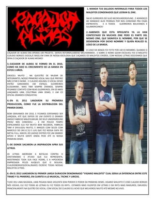 1.-MANDA TUS SALUDOS INFERNALES PARA TODOS LOS
MALDITOS CONDENADOS QUE LEERAN EL ZINE.
SALVE GURREIROS DO SUJO NECROUNDERGOUND , E AGRADEÇO
AO MANIACO ALEX PEDRAZA POR NOS CONVIDAR PRA ESSAS
ENTREVISTA. E A TODOS GUERREIROS BOLIVIANOS E
SULAMERICANOS!
2.-SABEMOS QUE ESTA RPEGUNTA YA LA HAN
CONTESTADO EN MUCHOS ZINE PERO ES PARTE DEL
MISMO ZINE, QUE SIGNIFICA EL NOMBRE, POR QUE SE
DESIDIERON POR DICHO NOMBRE Y QUIEN REALIZO EL
LOGO DE LA BANDA.
O LOGO DA BANDA FOI FEITO POR UM EX MEMBRO, QUANDO O
CAÇADOR DE ALMAS ERA APENAS UM PROJETO.. DEPOIS REFORMULAMOSE MELHORAMOS . E SOBRE O NOME QUEM ESCOLHEU FOI O MALDITO
CLAUDIO BORGES (VOCAL/E BASS) EM CIMA DE NOSSA IDEOLOGIA QUE CAÇAMOS OS MALDITOS CRISÃOS, COM NOSSAS LETRAS DESCIDIMOS QUE
SERIA O CAÇADOR DE ALMAS MESMO!
3.-CACADOR DE ALMAS SE FORMO EN EL 2010,
COMO HA SIDO EL CRECIMIENTO DE LA BANDA EN
ESTOS 3 AÑOS.
CRESCEU MUITO , NA QUESTÃO DE MUDAR DE
INTEGRANTES, NOSSO PRIMEIRO VOCAL SAIU QUE PREFIRO
NÃO CITAR O NOME. E CLAUDIO ASSUMIU O VOCAL DESDE
ENTÃO GANHAMOS UM ESPAÇO, GUERREIROS
ELOGIARAM.. MAIS TBM SEMPRE CRIANDO, SEMPRE
PEGANDO CONTATO COM REAIS GUERREIROS, EM 03 ANOS
LANÇAMOS UMA COLETÃNIA UMA DEMO, E UM CD
OFICIAL GRANDES CONQUISTAS.
4.-EN EL 2011 LANZARON SU PROMERA
PRODUCCION, COMO FUE LA DISTRIBUCION DEL
PRIMER DEMO.
BOM GRAVAMOS EM 2010, E FICAMOS ESPERANDO SER
LANÇADA, ATÉ QUE DEPOIS DE UM EVENTO O GRANDE
AMIGO FABRICIO MALEFICARUM, DO SELO UNDERGROUND
PROD/ NÓS CONVIDOU .. E EM POUCO TEMPO
ESPALHAMOS ELA FOI MUITO BEM RECEBIDA, FABRICIO
TBM A DIVULGOU MUITO, E AMIGOS COM SELOS COM
MARCELO DO (M.V.C.S) E LUIS QUE FEZ NOSSA CAPA DO
METAL FULL, MACIEL DO (JAZIGO DISTRO) FOI UM GRANDE
APOIO E MUITA GENTE AINDA PEDE ATÉ HJ NOSSA
PRIMEIRA DEMO.
5.-DE DONDE SACARON LA INSPIRACION APRA SUS
LETRAS.
AS LETRAS ABORDAM A BATALHA CONTRA O
CRISTIANISMO E ATUDO QUE ELE REPRESENTA,
MOSTRANDO TODA SUA FACE PODRE, E A HIPOCRESIA
EMPREGADA PELOS AUQELES QUE O SEGUEM,
CLAUDIOBORGES(VOCAL/BAIXO) ESCREVE TODAS NOSSAS
MALDITAS LETRAS.
6.-EN EL 2012 LANZARON SU PRIMER LARGA DURACION DENOMINADO “VIGARIO MALDITO” CUAL SERIA LA DIFERENCIA ENTRE ESTE
TRABO Y EL PRIMERO, EN CUANTO A LO MUSICAL, TACNIC Y LIRICAS.
TUDO DEU UMA MUDADA, UMA PEGADA MAIS VIOLENTA SEM PERDER O PODER DA PRIMEIRA DEMO, VIGARIO MALDITO É COM CLAUDIO BORGES
NÓS VOCAIS, ELE FEZ TODAS AS LETRAS EU FIZ TODOS OS RIFFS.. ESTAMOS MAIS VILENTOS EM LETRAS E EM RIFFS MAIS MADUROS, EMUIDOU
PRINCIPALMENTE NA QUSTÃO DO VOCAL, COM VOCAL DO CLAUDIO EU ACHO QUE MELHOROU MUITO ATÉ MESMO AO VIVO.
 