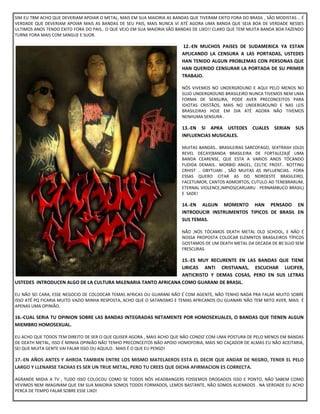 SIM EU TBM ACHO QUE DEVERIAM APOIAR O METAL, MAIS EM SUA MAIORIA AS BANDAS QUE TIVERAM EXITO FORA DO BRASIL , SÃO MODISTAS .. É
VERDADE QUE DEVERIAM APOIAR MAIS AS BANDAS DE SEU PAIS, MAIS NUNCA VI ATÉ AGORA UMA BANDA QUE SEJA BOA DE VERDADE NESSES
ULTIMOS ANOS TENDO EXITO FORA DO PAIS.. O QUE VEJO EM SUA MAIORIA SÃO BANDAS DE LIXO!! CLARO QUE TEM MUITA BANDA BOA FAZENDO
TURNE FORA MAIS COM SANGUE E SUOR.
12.-EN MUCHOS PAISES DE SUDAMERICA YA ESTAN
APLICANDO LA CENSURA A LAS PORTADAS, USTEDES
HAN TENIDO ALGUN PROBLEMAS CON PERSONAS QUE
HAN QUERIDO CENSURAR LA PORTADA DE SU PRIMER
TRABAJO.
NÓS VIVEMOS NO UNDERGROUND E AQUI PELO MENOS NO
SUJO UNDERGROUND BRASILEIRO NUNCA TIVEMOS NEM UMA
FORMA DE SENSURA, PODE AVER PRECONCEITOS PARA
IDIOTAS CRISTÃOS, MAIS NO UNDERGROUND E NAS LEIS
BRASILEIRAS HOJE EM DIA ATÉ AGORA NÃO TIVEMOS
NENHUMA SENSURA .
13.-EN SI APRA USTEDES CUALES SERIAN SUS
INFLUENCIAS MUSICALES.
MUITAS BANDAS.. BRASILEIRAS SARCOFAGO, SEXTRASH (OLD)
REVEL DECAY(BANDA BRASILEIRA DE FORTALEZA)É UMA
BANDA CEARENSE, QUE ESTA A VARIOS ANOS TÓCANDO
FUDIDA DEMAIS.. MORBID ANGEL, CELTIC FROST.. ROTTING
CRHIST .. OBYTUARI , SÃO MUITAS AS INFLUENCIAS.. FORA
ESSAS QUERO CITAR AS DO NORDESTE BRASILEIRO,
FACETUMOR, CANTOS ADMORTOS, CUTULO AD TENEBRARUM,
ETERNAL VIOLENCE,IMPIOS(CARUARU . PERNAMBUCO BRASIL)
E SADE!
14.-EN ALGUN MOMENTO HAN PENSADO EN
INTRODUCIR INSTRUMENTOS TIPICOS DE BRASIL EN
SUS TEMAS.
NÃO ,NÓS TÓCAMOS DEATH METAL OLD SCHOOL, E NÃO É
NOSSA PROPOSTA COLOCAR ELEMNTOS BRASILEIROS TÍPICOS
GOSTAMOS DE UM DEATH METAL DA DECADA DE 80 SUJO SEM
FRESCURAS.
15.-ES MUY RECURENTE EN LAS BANDAS QUE TIENE
LIRICAS ANTI CRISTIANAS, ESCUCHAR LUCIFER,
ANTICRISTO Y DEMAS COSAS, PERO EN SUS LETRAS
USTEDES INTRODUCEN ALGO DE LA CULTURA MILENARIA TANTO AFRICANA COMO GUARANI DE BRASIL.
EU NÃO SEI CARA, ESSE NEGOCIO DE COLODCAR TEMAS AFRICAS OU GUARANI NÃO É COM AGENTE, NÃO TENHO NADA PRA FALAR MUITO SOBRE
ISSO ATÉ PQ FICARIA MUITO VAZIO MINHA RESPOSTA, ACHO QUE O SATANISMO E TEMAS AFRICANOS OU GUANARI NÃO TEM MITO AVER, MAIS É
APENAS UMA OPINIÃO.
16.-CUAL SERIA TU OPINION SOBRE LAS BANDAS INTEGRADAS NETAMENTE POR HOMOSEXUALES, O BANDAS QUE TIENEN ALGUN
MIEMBRO HOMOSEXUAL.
EU ACHO QUE TODOS TEM DIREITO DE SER O QUE QUISER AGORA , MAIS ACHO QUE NÃO CONDIZ COM UMA POSTURA DE PELO MENOS EM BANDAS
DE DEATH METAL, ISSO É MINHA OPINIÃO NÃO TENHO PRECONCEITOS NÃO APOIO HOMOFOBIA, MAIS NO CAÇADOR DE ALMAS EU NÃO ACEITARIA,
SEI QUE MUITA GENTE VAI FALAR ISSO OU AQUILO.. MAIS É O QUE EU PENSO!
17.-EN AÑOS ANTES Y AHROA TAMBIEN ENTRE LOS MISMO MATELAEROS ESTA EL DECIR QUE ANDAR DE NEGRO, TENER EL PELO
LARGO Y LLENARSE TACHAS ES SER UN TRUE METAL, PERO TU CREES QUE DICHA AFIRMACION ES CORRECTA.
AGRANDE MIDIA A TV , TUDO ISSO COLOCOU COMO SE TODOS NÓS HEADBANGERS FOSSEMOS DROGADOS ISSO E PONTO, NÃO SABEM COMO
VEVIMOS NEM IMAGINAM QUE EM SUA MAIORIA SOMOS TODOS FORMADOS, LEMOS BASTANTE, NÃO SOMOS ALIENADOS . NA VERDADE EU ACHO
PERCA DE TEMPO FALAR SOBRE ESSE LIXO!
 