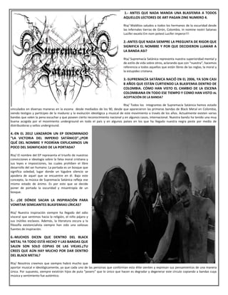 1.- ANTES QUE NADA MANDA UNA BLASFEMIA A TODOS
AQUELLOS LECTORES DE ART PAGAN ZINE NUMERO 4.
Rta/ Malditos saludos a todos los hermanos de la oscuridad desde
las infernales tierras de Girón, Colombia. In nomine nostri Satanas
Lucifer excelsi Em nom potest Lucifer imperor!!!
2.-ANTES QUE NADA SIEMPRE LA PREGUNTA DE RIGOR QUE
SIGNIFICA EL NOMBRE Y POR QUE DECIDIERON LLAMAR A
LA BANDA ASI?
Rta/ Supremacía Satánica representa nuestra superioridad mental y
de estilo de vida sobre otros, aclarando que con “nuestra”, hacemos
referencia a todos aquellos que están libres de las reglas, la moral y
la estupidez cristiana.
3.-SUPREMACÍA SATÁNICA NACIÓ EN EL 2006, YA SON CASI
8 AÑOS QUE ESTÁN CURTIENDO LA BLASFEMIA DENTRO DE
COLOMBIA. CÓMO HAN VISTO EL CAMBIO DE LA ESCENA
COLOMBIANA EN TODO ESE TIEMPO Y COMO HAN VISTO AL
ACEPTACIÓN DE LA BANDA?
Rta/ Todos los integrantes de Supremacía Satánica hemos estado
vinculados en diversas maneras en la escena desde mediados de los 90, desde que aparecieron las primeras bandas de Black Metal en Colombia,
siendo testigos y partícipes de la madurez y la evolución ideológica y musical de este movimiento a través de los años. Actualmente existen varias
bandas que valen la pena escuchar y que poseen cierto reconocimiento nacional y en algunos casos, internacional. Nuestra banda ha tenido una muy
buena acogida por el movimiento underground en todo el país y en algunos países en los que ha llegado nuestra negra peste por medio de
distribuidoras y sellos underground.
4.-EN EL 2012 LANZARON UN EP DENOMINADO
“LA VICTORIA DEL IMPERIO SATÁNICO”.¿POR
QUÉ DEL NOMBRE Y PODRÍAN EXPLICARNOS UN
POCO DEL SIGNIFICADO DE LA PORTADA?
Rta/ El nombre del EP representa el triunfo de nuestras
convicciones e ideología sobre la falsa moral cristiana y
sus leyes e imposiciones, las cuales prohíben el libre
desarrollo del ser humano. La portada es un bosque que
significa soledad, lugar donde un lúgubre silencio se
apodera de aquel que se encuentre en él. Bajo este
concepto, la música de Supremacía Satánica refleja ese
mismo estado de ánimo. Es por esto que se decide
poner de portada la oscuridad y misantropía de un
bosque.
5.- ¿DE DÓNDE SACAN LA INSPIRACIÓN PARA
VOMITAR SEMEJANTES BLASFEMIAS LÍRICAS?
Rta/ Nuestra inspiración siempre ha llegado del odio
visceral que sentimos hacia la religión, el niño pájaro y
sus inútiles esclavos. Además, la literatura oscura y la
filosofía existencialista siempre han sido una valiosas
fuentes de inspiración.
6.-MUCHOS DICEN QUE DENTRO DEL BLACK
METAL YA TODO ESTÁ HECHO Y LAS BANDAS QUE
SALEN SON SOLO COPIAS DE LAS VIEJAS.¿TU
CREES QUE AÚN HAY MUCHO POR DAR DENTRO
DEL BLACK METAL?
Rta/ Nosotros creemos que siempre habrá mucho que
aportar musical e ideológicamente, ya que cada uno de las personas que conforman esta élite sienten y expresan sus pensamientos de una manera
única. Por supuesto, siempre existirán hijos de puta “posers” que lo único que hacen es degradar y degenerar este círculo copiando a bandas cuya
música y sentimiento fue auténtico.
 