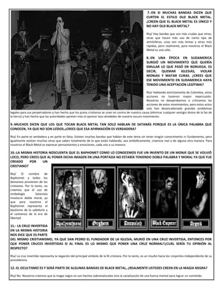 7.-EN SI MUCHAS BANDAS DICEN QUE
CURTEN EL ESTILO OLD BLACK METAL.
¿CREEN QUE EL BLACK METAL ES ÚNICO Y
NO HAY OLD BLACK METAL?
Rta/ Hay bandas que son más crudas que otras;
otras que hacen más uso de cierto tipo de
atmósferas; unas son más lentas y otras más
rápidas; pero realmente, para nosotros el Black
Metal es uno sólo.
8.-EN UNA ÉPOCA EN SUDAMERICA
SURGIÓ UN MOVIMIENTO QUE QUERÍA
EMULAR LO QUE PASÓ EN NORUEGA. ES
DECIR, QUEMAR IGLESIAS, VIOLAR
MONJAS Y MATAR CURAS. ¿CREES QUE
ESE MOVIMIENTO EN SUDAMERICA HAYA
TENIDO UNA ACEPTACIÓN LEGÍTIMA?
Rta/ Hablando estrictamente de Colombia, estas
acciones no tuvieron mayor repercusión.
Nosotros no desaprobamos o criticamos las
acciones de estos movimientos, pero estos actos
solo han desencadenado grandes problemas
legales para sus perpetradores y han hecho que los putos cristianos se unan en contra de nuestra causa (eliminar cualquier vestigio divino de la faz de
la tierra) y han hecho que las autoridades apreten más el opresor lazo alrededor de nuestro oscuro movimiento.
9.-MUCHOS DICEN QUE LOS QUE TOCAN BLACK METAL TAN SOLO HABLAN DE SATANÁS PORQUE ES LA ÚNICA PALABRA QUE
CONOCEN, YA QUE NO SON LEÍDOS.¿CREES QUE ESA AFIRMACIÓN ES VERDADERA?
Rta/ En parte es verdadera y en parte es falsa. Existen muchas bandas que hablan de este tema sin tener ningún conocimiento ni fundamento, pero
igualmente existen muchas otras que saben totalmente de lo que están hablando, sea simbólicamente, creencia real o de alguna otra manera. Para
nosotros el Black Metal es expresar pensamientos y emociones, cada uno a su manera.
10.-LA MISMA HISTORIA NOSCUENTA QUE EL BAPHOMET COMO LO CONOCEMOS FUE UN INVENTO DE UN MONJE QUE SE VOLVIÓ
LOCO, PERO CREES QUE AL PONER DICHA IMAGEN EN UNA PORTADA NO ESTARÍA TENIENDO DOBLE PALABRA Y MORAL YA QUE FUE
CREADO POR UN
CRISTIANO?
Rta/ El nombre de
Baphomet y todos los
demonios provienen de los
cristianos. Por lo tanto, no
creemos que el uso de
simbología Satanista
involucre doble moral, ya
que para nosotros el
Baphomet representa el
bautismo de la sabiduría y
el comienzo de la era de
libertad.
11.- LA CRUZ INVERTIDA
EN LA MISMA HISTORIA
NOS DICE QUE ES PARTE
DEL MISMO CRISTIANISMO, YA QUE SAN PEDRO EL FUNDADOR DE LA IGLESIA, MURIÓ EN UNA CRUZ INVERTIDA, ENTONCES POR
QUE PONER CRUCES INVERTIDAS SI AL FINAL ES LO MISMO QUE PONER UNA CRUZ NORMAL?¿CUÁL SERÍA TU OPINIÓN AL
RESPECTO?
Rta/ La cruz invertida representa la negación del principal símbolo de la fé cristiana. Por lo tanto, es un insulto hacia los creyentes independiente de su
procedencia.
12.-EL OCULTISMO ES Y SERÁ PARTE DE ALGUNAS BANDAS DE BLACK METAL, ¿REALMENTE USTEDES CREEN EN LA MAGIA NEGRA?
Rta/ No. Nosotros creemos que la magia negra no son hechos sobrenaturales sino la canalización de una fuerza mental para lograr un cometido.
 