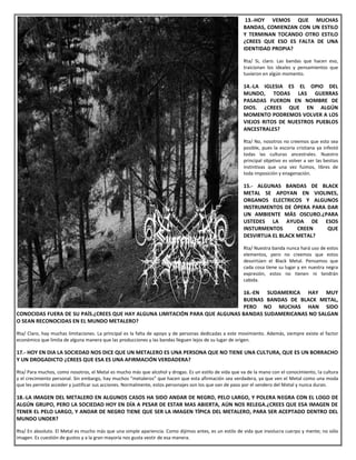 13.-HOY VEMOS QUE MUCHAS
BANDAS, COMIENZAN CON UN ESTILO
Y TERMINAN TOCANDO OTRO ESTILO
¿CREES QUE ESO ES FALTA DE UNA
IDENTIDAD PROPIA?
Rta/ Si, claro. Las bandas que hacen eso,
traicionan los ideales y pensamientos que
tuvieron en algún momento.
14.-LA IGLESIA ES EL OPIO DEL
MUNDO, TODAS LAS GUERRAS
PASADAS FUERON EN NOMBRE DE
DIOS. ¿CREES QUE EN ALGÚN
MOMENTO PODREMOS VOLVER A LOS
VIEJOS RITOS DE NUESTROS PUEBLOS
ANCESTRALES?
Rta/ No, nosotros no creemos que esto sea
posible, pues la escoria cristiana ya infestó
todas las culturas ancestrales. Nuestro
principal objetivo es volver a ser las bestias
instintivas que una vez fuimos, libres de
toda imposición y enagenación.
15.- ALGUNAS BANDAS DE BLACK
METAL SE APOYAN EN VIOLINES,
ORGANOS ELECTRICOS Y ALGUNOS
INSTRUMENTOS DE ÓPERA PARA DAR
UN AMBIENTE MÁS OSCURO.¿PARA
USTEDES LA AYUDA DE ESOS
INSTURMENTOS CREEN QUE
DESVIRTUA EL BLACK METAL?
Rta/ Nuestra banda nunca hará uso de estos
elementos, pero no creemos que estos
desvirtúen el Black Metal. Pensamos que
cada cosa tiene su lugar y en nuestra negra
expresión, estos no tienen ni tendrán
cabida.
16.-EN SUDAMERICA HAY MUY
BUENAS BANDAS DE BLACK METAL,
PERO NO MUCHAS HAN SIDO
CONOCIDAS FUERA DE SU PAÍS.¿CREES QUE HAY ALGUNA LIMITACIÓN PARA QUE ALGUNAS BANDAS SUDAMERICANAS NO SALGAN
O SEAN RECONOCIDAS EN EL MUNDO METALERO?
Rta/ Claro, hay muchas limitaciones. La principal es la falta de apoyo y de personas dedicadas a este movimiento. Además, siempre existe el factor
económico que limita de alguna manera que las producciones y las bandas lleguen lejos de su lugar de origen.
17.- HOY EN DIA LA SOCIEDAD NOS DICE QUE UN METALERO ES UNA PERSONA QUE NO TIENE UNA CULTURA, QUE ES UN BORRACHO
Y UN DROGADICTO ¿CREES QUE ESA ES UNA AFIRMACIÓN VERDADERA?
Rta/ Para muchos, como nosotros, el Metal es mucho más que alcohol y drogas. Es un estilo de vida que va de la mano con el conocimiento, la cultura
y el crecimiento personal. Sin embargo, hay muchos “metaleros” que hacen que esta afirmación sea verdadera, ya que ven el Metal como una moda
que les permite acceder y justificar sus acciones. Normalmente, estos personajes son los que van de paso por el sendero del Metal y nunca duran.
18.-LA IMAGEN DEL METALERO EN ALGUNOS CASOS HA SIDO ANDAR DE NEGRO, PELO LARGO, Y POLERA NEGRA CON EL LOGO DE
ALGÚN GRUPO, PERO LA SOCIEDAD HOY EN DÍA A PESAR DE ESTAR MAS ABIERTA, AÚN NOS RELEGA.¿CREES QUE ESA IMAGEN DE
TENER EL PELO LARGO, Y ANDAR DE NEGRO TIENE QUE SER LA IMAGEN TÍPICA DEL METALERO, PARA SER ACEPTADO DENTRO DEL
MUNDO UNDER?
Rta/ En absoluto. El Metal es mucho más que una simple apariencia. Como dijimos antes, es un estilo de vida que involucra cuerpo y mente; no sólo
imagen. Es cuestión de gustos y a la gran mayoría nos gusta vestir de esa manera.
 