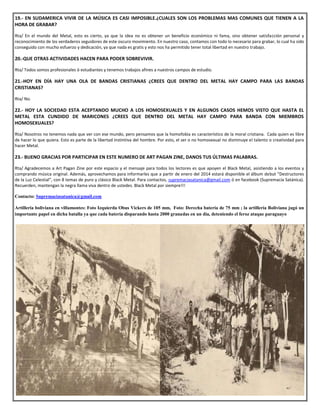 19.- EN SUDAMERICA VIVIR DE LA MÚSICA ES CASI IMPOSIBLE.¿CUALES SON LOS PROBLEMAS MAS COMUNES QUE TIENEN A LA
HORA DE GRABAR?
Rta/ En el mundo del Metal, esto es cierto, ya que la idea no es obtener un beneficio económico ni fama, sino obtener satisfacción personal y
reconocimiento de los verdaderos seguidores de este oscuro movimiento. En nuestro caso, contamos con todo lo necesario para grabar, lo cual ha sido
conseguido con mucho esfuerzo y dedicación, ya que nada es gratis y esto nos ha permitido tener total libertad en nuestro trabajo.
20.-QUE OTRAS ACTIVIDADES HACEN PARA PODER SOBREVIVIR.
Rta/ Todos somos profesionales ó estudiantes y tenemos trabajos afines a nuestros campos de estudio.
21.-HOY EN DÍA HAY UNA OLA DE BANDAS CRISTIANAS ¿CREES QUE DENTRO DEL METAL HAY CAMPO PARA LAS BANDAS
CRISTIANAS?
Rta/ No.
22.- HOY LA SOCIEDAD ESTA ACEPTANDO MUCHO A LOS HOMOSEXUALES Y EN ALGUNOS CASOS HEMOS VISTO QUE HASTA EL
METAL ESTA CUNDIDO DE MARICONES ¿CREES QUE DENTRO DEL METAL HAY CAMPO PARA BANDA CON MIEMBROS
HOMOSEXUALES?
Rta/ Nosotros no tenemos nada que ver con ese mundo, pero pensamos que la homofobia es característico de la moral cristiana. Cada quien es libre
de hacer lo que quiera. Esto es parte de la libertad instintiva del hombre. Por esto, el ser o no homosexual no disminuye el talento o creatividad para
hacer Metal.
23.- BUENO GRACIAS POR PARTICIPAR EN ESTE NUMERO DE ART PAGAN ZINE, DANOS TUS ÚLTIMAS PALABRAS.
Rta/ Agradecemos a Art Pagan Zine por este espacio y el mensaje para todos los lectores es que apoyen el Black Metal, asistiendo a los eventos y
comprando música original. Además, aprovechamos para informarles que a partir de enero del 2014 estará disponible el álbum debut “Destructores
de la Luz Celestial”, con 8 temas de puro y clásico Black Metal. Para contactos, supremaciasatanica@gmail.com ó en facebook (Supremacía Satánica).
Recuerden, mantengan la negra llama viva dentro de ustedes. Black Metal por siempre!!!
Contacto: Supremaciasatanica@gmail.com
Artilleria boliviana en villamontes: Foto Izquierda Obus Vickers de 105 mm, Foto: Derecha batería de 75 mm ; la artillería Boliviana jugó un
importante papel en dicha batalla ya que cada batería disparando hasta 2000 granadas en un día, deteniendo el feroz ataque paraguayo
 