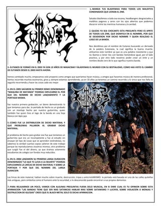 1.-MANDA TUS BLASFEMIAS PARA TODOS LOS MALDITOS
CONDENADOS QUE LEERAN EL ZINE.
Saludos blasfemos a toda esa escena, headbangers desgraciados y
malditos paganos y seres con los ojos abiertos que podemos
discernir entre las mentiras humanas y la verdad.
2.-QUIZAS YA SEA CHOCANTE ESTA PREGUNTA PERO ES APRTE
DE TODOS LOS ZINE, QUE SIGNIFICA EN EL NOMBRE, POR QUE
SE DESIDIERON POR DICHO NOMBRE Y QUIEN REALZIAO EL
LOGO DE LA BANDA.
Nos decidimos por el nombre de Eutanos buscando un derivado
de la palabra Eutanasia, la cual significa la buena muerte,
utilizamos este nombre ya que es una palabra inexistente y que
no íbamos a tener líos con bandas llamándose igual, por el lado
practico, y por otro lado nosotros poder crear un ente y un
nombre desde cero de lo que significa nuestra banda.
3.-EUTANOS SE FORMO EN EL 2003 YA SON 10 AÑOS DE MASACRAR Y BLASFEMAS EL MUNDO CON SU BESTIALIDAD, COMO HAS VISTO EL CAMBIO
DE EUTANOS DESDE EL 2003 HASTA AHORA.
hemos cambiado mucho, empezamos este proyecto como amigos que queríamos hacer música, a amigos que hacemos música de manera profesional,
hemos recorrido muchos escenarios, giras y siempre estamos aprendiendo, ya en 10 años ya tenemos un camino recorrido y lo único que nos falta es
seguirlo recorriendo y hacer las cosas cada vez mejor
4.-EN EL 2005 SACARON SU PRIMER DEMO DENOMINADO
“MAQUINA DE MATANZA” PODRIAS EXPLICARNO EL POR
QUE DEL NOMBRE DE DICHO LANZAMIENTO Y LA
PORTADA MISMA.
fue nuestra primera grabación, un demo demostrando lo
que teníamos para dar, la portada de hecho es un grabado
con un montaje hecho por nuestro guitarrista, quien
también fue quien hizo el logo de la banda en una hoja
blanca con lápiz jaja.
5.-COMO FUE LA DISTRIBUCION DE DICHO MATERIAL Y
QUE PROBLEMAS PILLARON AL GRABAR DICHO
MATERIAL.
el problema de hecho para grabar eso fue que teníamos un
guitarrista que era un incompetente y fue al estudio sin
ensayar (el tipo de cosas que se aprenden viviéndolas), no
sabemos la verdad cuantas copias salieron de este trabajo
porque las reproducíamos nosotros mismos, otro problema
que surgió fue el del dinero, ya que éramos solamente
estudiantes de colegio con fondos muy reducidos.
6.-EN EL 2006 LANZARON SU PRIMERA LARGA DURACION
DENOMINADO “LO QUE TE LLEVA A LA MUERTE” PODRIAS
EXPLICARNOS LA LIRICAS DE DICHO MATERIAL Y SOBRE LA
PORTADA Y POR QUE DEL NOMBRE DEL LARGA
DURACION.
Las liricas de este material, hablan mucho sobre muerte, destrucción, tripas y anticristiANISMO. la portada está basada en una de las calles quiteñas
más antiguas, pero simboliza como el humano ante la oscuridad, o lo desconocido puede encontrar a sus propios demonios
7.-PARA RELAJARNOS UN POCO, VAMOS CON ALGUNAS PREGUNTAS FUERA DELO MUSICAL, EN SI DIME CUAL ES TU OPINION SOBRE ESTA
AFIRMACION “LAS BANDAS TIENE QUE SER MAS SATANICAS HABLAR MAS SOBRE SATANISMO Y LUCIFER, SOBRE VIOLACION A MONJAS Y
DESTRUCCION DE IGLESIAS” CREES QUE EL BLACK METAL SOLO ES DICHA AFIRMACION.
 