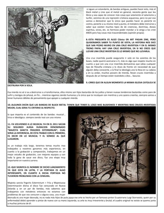 si sigues un estandarte, de bandas antiguas, puedes hacer esto, más el
black metal y creo que el metal en general, necesita gente que lea
libros y sea capaz de conocer más cosas que solamente el satanismo y
lucifer, venimos de una represión cristiana asquerosa, pero no por eso
vamos a demostrar que lo único que puedes hacer es ponerte en
contra, ponerte a su mismo nivel y punto, el metalero debe instruirse y
saber que existen muchos tipos de de creencias, doctrinas, dioses
espíritus, vicios, etc. es hermoso poder mandar a la verga a los cristi
ANOS pero hay cosas más trascendentales (opinión propia).
8.-ESTA PREGUNTA ES ALGO Clásica EN ART PAGAN ZINE, PERO
QUISIERAMOS SABER TU PUNTO DE VISTA, LA HISTORIA NOS DICE
QUE SAN PEDRO MURIO EN UNA CRUZ INVERTIDA Y EN EL MISMO
TRONO PAPAL HAY UNA CRUZ INVERTIDA, EN SI NO CREES QUE
LLEVAR UNA CRUZ INVERTIDA ES LO MISMO QUE NO LLEVARLA.
Una cruz invertida puede asegurarte ir solo en los asientos de los
buses, nadie querrá acercarse a ti, más es algo que respeto mucho en
cuanto a que con una cruz invertida demuestras que odias cualquier
tipo de filosofía cristiana y lo dices de frente sin necesidad de que
alguien deba conocerte, a la final la ideología uno la lleva en su cabeza
y en su andar, muchos possers de mierda, llevan cruces invertidas y
después de un tiempo están rezándole a dios... basuras
9.-CRRES QUE EN ALGUN MOMENTO LA MISMA IGLESIA CATOLICA SE
DESTRUIRA POR SI SOLA.
Esa mierda no sé si va a destruirse o a transformarse, ellos mismo son hijos bastardos de los judíos y tienen nuevas tendencias bastardas como pare de
sufrir y testigos de jehová, en fin... mientras sigamos siendo humanos y lo único que te inculquen son mentiras y uno quiera creerlas, siempre vamos a
tener humanos débiles de pensamiento que apoyen a cualquier mierda.
10.-ALGUNOS DICEN QUE LAS BANDAS DE BLACK METAL TIENEN QUE TENER EL LOGO MAS BLASFEMOS Y MIENTRAS MAS CRUCES INVERTIDAS
MEJOR, CUAL SERIA TU CRITERIO AL RESPECTO.
lo que importa es el contenido de las bandas: musical ,
lirico e ideológico. siempre siendo real con uno mismo
11.-YA VOLVIENDO A LO MUSICAL YA EN EL 2011 SACAN
SU SEGUNDO ALRGA DURACION DENOMINADO
“MAJESTA SANCTA FRIGORIIS EXTERMINUM”, CUAL
SERIA LA DIFERENCIA, DE ESTA TRABJO CON EL PRIMERO,
ES DECIR EN LO MUSICAL Y EL SONIDO AL QUE
LLEGARON.
es un trabajo más largo, tenemos temas mucho mas
trabajados y nosotros ganamos más experiencia, en
cuanto a la grabación y composición, trabajamos en un
mejor estudio de grabación, con mejores equipos y con
toda la gana de sacar ese disco, fue una etapa muy
importante en nuestra carrera.
12.-QUE SIGNIFICA EL NOMBRE DE DICHO LANZAMIENTO
YA QUE ESTA EN LATIN, Y LA PORTADA ES ALGO
INTERESANTE, EN CUANTO A DICHA PORTADA NO
TUVIERON PROBLEMAS CON LA CENSURA.
Majesta sancta frigoriis Exterminum = Fría y Majestuosa
Exterminación divina el disco fue censurado en Nueva
Zelanda y en un par de tiendas, más sabemos que
trabajamos con metaleros entonces no estamos con
problemas de que nos censuren o alguna cosa, una mujer
desnuda es una mujer desnuda, no es nada más hijos de puta jajaja ese arte es hecho por un famosos pintor Ecuatoriano Luigi Stornaiolo, quien por su
enfermedad debió aprender a pintar de nuevo con su mano izquierda, su arte es muy irreverente y brutal, el cuadro original no existe se quemo junto
a muchas pinturas de él.
 