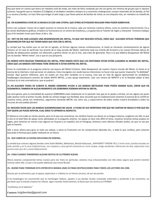 Hay que tener en cuenta que ahora ser metalero está de moda, ves miles de fotos rondando por ahí con gente con remeras de grupos que ni siquiera
conocen, hay gente que es metalera 2.0 (digital), el verdadero metalero siempre va a conciertos underground, compra materiales de las bandas, es fiel
a su escena y bandas, no hace falta que tengas el pelo largo y que lleves poleras de bandas de metal, es una etiqueta más, ser metalero va másallá de
eso.
18.- EN SUDAMERICA VIVIR DE LA MUSICA ES CASI UNA UTOPIA, QUE OTRAS ACTIVIDADES REALIZAN PARA PODER SOBREVIVIR.
Como casi cualquier músico de la región quienes no vivimos de la música, cada uno tenemos nuestros oficios, como te comente anteriormente, Clu y
yo somos diseñadores gráficos, el batero es funcionario en un centro de enseñanza, y el guitarrista es Teacher de Ingles y interprete. Tenemos trabajos
que al fin también sirven para llevar el día a día.
19.- HOY EN DIA HAN LLEGADO UNA DEGENERACION DEL METAL, YA QUE HAY MUCHOS ESTILOS, CREES QUE ALGUNOS ESTILOS TENDRIAN QUE
DESAPARECER POR QUE NO TIENEN NADA QUE VER CON EL METAL.
La verdad que hay estilos que no son de mi agrado, se forman algunas buenas combinaciones, el metal se reinventa constantemente de alguna
manera, en mi caso en particular soy amante de la vieja escuela del Metal, realmente toda esa mierda del Screamo y las nuevas fórmulas típicas de
bandas de adolescentes yankees con distorsión y griterío llorón no son lo mío, solo trato de ignorarlas. Pero si lo que debería desaparecer del Metal
son las bandas “White metal”, eso sí que es una porquería.
20.-HEMOS VISTO MUCHAS TENDENCIAS DEL METAL, PERO HEMOS VISTO QUE LOS CRISTIANOS ESTAN ESTÁN LLEGANDO AL MUNDO DEL METAL,
CREES QUE LAS BANDAS CRISTIANAS TIENE DERECHO A ESTAR DENTRO DEL METAL.
Como te contestaba en la pregunta anterior esa basura del Metal Cristiano, debe desaparecer de nuestro impuro mundo del Metal, el metal es la
esencia de la Libertad a nivel personal, sin ataduras. Estos monigotes con seudo buenas intenciones no hacen más que querer imponerte “la debilidad”
mental. Aquí quieren infiltrarse, pero no suelen ser muy bien recibidos en la escena, creo que en más de alguna oportunidad los verdaderos
headbangers boicotearon eventos de índole WHITE METAL, y esto apoyo totalmente. Usar una remera de IMPIETY y en la falsedad alabar al dios
cristiano es lo más contradictorio, que se pudran!
21.-EN ALGUNOS PAISES DE EUROPA EL MISMO GOBIERNO AYUDA A LAS BANDAS METALERAS PARA PODER GRABAR ALGO, CREEN QUE EN
SUDAMERICA TAMBIEN EN ALGUN MOMENTO LOS GOBIERNOS PODRIAN APOYAR AL METAL.
Eso sería genial, pero la mentalidad de nuestros GOBIERNOS están totalmente en la opresión más que en la ayuda a artistas, tal vez alguna vez quien
sabe seamos como el primer mundo, donde los artistas tengan esa facilidad, pero recuerda que los Sudamericanos tenemos la esencia de la LUCHA en
nuestras venas, jamás nos rendiremos, seguiremos haciendo METAL sea como sea, y esparciremos de todos modos nuestra brutalidad a todos los
rincones de este jodido planeta!
22.-MUCHOS DICEN QUE LAS BANDAS SUDAMERICANAS NO SALEN A FUERA DE SUS FRONTERAS POR QUE NO CANTAN EN INGLES O POR QUE NO
HAY QUIEN LAS PUEDA APOYAR, CUAL SERIA TU OPINION AL RESPECTO.
El idioma es una traba en ciertos puntos, pero es lo que nos caracteriza, los nórdicos hacían sus discos en su lengua materna, surgieron con ello, lo que
si veo es la total falta de apoyo como planteabas en la pregunta anterior, sin apoyo se hace más difícil el tema, nosotros tenemos temas propios en
Ingles, pero tenemos en mente crear algunos en Guaraní y en español, acá en Paraguay, tenemos como idiomas oficiales ambos, así que no veo por
qué no hacerlo.
Salir a tocar afuera para giras es toda una odisea, a veces es frustrante con los compromisos laborales etc., y todo lo que conlleva, pero estamos
buscando la fórmula para poder realizarlo en un futuro.
23.- QUE SABEN DE LA ESCENA BOLIVIANA EN GENERAL.
La verdad que conozco algunas bandas como Kulto Maldito, Metástasis, Bestial Holocaust,, BAPHOMET THRONE HELL´S entre otras, bandas brutales en
todo sentido y en la vena Sudamericana, mis respetos y seria genial conocerla en carne propia, tengo excelentes referencias de ella, esperamos muy
pronto estar por ahí y vivirla Sádicamente!
24.- PARA CUANDO TENDREMOS ALGUNA NOTICA DE SU PRIMER ALBUM.
Ahora estamos componiendo temas nuevos para ese meta en particular, estamos muy entusiasmados con ello estoy seguro que pronto tendrán
noticias sobre ello. Lo que si les puedo adelantar que estará Brutal!.
25.- BUENO PARA TERMINAR ESTA ENTREVISTA MANDA UNAS ÚLTIMAS DESTRUCCIONES PARA TODOS LOS LECTORES DEL ZINE.
Gracias por la entrevista y por el apoyo, esperamos ir a Bolivia en un futuro cercano, tal vez sea pronto.
A los heabangers les recomiendo que se mantengan Sádicos, apoyen a sus bandas locales comprado materiales y asistiendo a los conciertos, no
permitan que la mierda cristiana les infecte, sigan creando metal extremo, la flama que nos ilumina es ETERNA!
“Confiamos en el Sadismo”
Contacto: luigibenitez@gmail.com
 