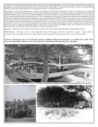 A principios de los ochenta, King recibió desde Estados Unidos una carta de Gene Simmons(Kiss), en la cual se acusaba a Diamond de haber copiado su
maquillaje (por aquella época King llevaba un estilo muy parecido al del músico hebreo). Aunque la demanda nunca se llevó a cabo, King decidió
cambiar su look y al poco tiempo apareció con un maquillaje muy distinto y mucho más estrafalario
King Diamond se ha ganado paulatinamente una legión de seguidores en el movimiento subterráneo del metal, y actualmente goza de mediana
popularidad en el mainstream metalero, gracias en buena medida a la influencia que ha ejercido en bandas tan populares como Metallica. No obstante, su
verdadera influencia se dio en un inicio en el metal undergound de los países escandinavos y posteriormente en Estados Unidos y el resto de Europa.
Desde la aparición del álbum Melissa de Mercyful Fate, en 1983, es considerado un artista de culto y reconocido como precursor del black metal, si bien
este punto es discutido por los fans. Algunos piensan que no tiene sentido clasificarlo de tal forma, debido a que su sonido, si bien es difícil de clasificar,
es más cercano al heavy metal tradicional (y en ocasiones al speed metal) que al black metal tal y como lo conocemos actualmente. Otros argumentan
que la influencia viene de sus letras satánicas y de su imaginería oscura, y no tanto de su sonido, si bien las bandas de black metal que no comulgan con
el satanismo de Anton LaVey lo rechazan ideológicamente. Hay quienes creen prudente ubicarlo dentro de lo que se conoce como la primera ola de
black metal, junto a bandas tan heterogéneas (tanto en sonido como en letras) como Venom, Bathory, Celtic Frost o Sodom las cuales, pese a su
imaginería oscura, tienen marcadas diferencias ideológicas con el black metal más extremo.
Integrantes: King Diamond (voz y teclados); Andy LaRoque (guitarra); Mike Wead (guitarra); Hal Patino (bajo); ;Matt Thompson (batería)
DISCOGRAFIA: 1986: Fatal Portrait; 1987: Abigail;1988: "Them";1989: Conspiracy;1990: The Eye;1995: The Spider's Lullabye;1996: The
Graveyard; 1998: Voodoo;2000: House of God; 2002: Abigail II: The Revenge; 2003: The Puppet Master; 2007: Give Me Your Soul...Please
LANCHA TAHUAMANU QUE FUE UTILIZADA POR EL EJERCITO BOLIVIANO DURANTE LA GUERRA DEL ACRE PARA
LLEVAR SUMINISTROS, TROPAS Y CON UN CAÑONS DE 75 MM KRUPP PODIA HOSTIGAR AL ENEMIGO.
TANQUE VICKER DE 6 TONELADAS TYPE A TANQUE VICKER DE 6 TONERLADAS TYPE B EN REPARACION EN EL CHACO
 