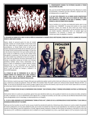 1.- PRIMERAMENTE MANDA TUS PUTRIDOS SALUDOS A TODOS
LOS LECTORES DEL ZINE.
 Hey, que tal carnales? Saludos desde Fecal City, Mexxxicum a todos
los pervertidos y morbosos que leen, difunden y apoyan este zine,
el underground y a La Legión Fecal.
2.-SE QUE ESTA PREGUNTA YA LA DEBEN HAVER CONSTESTADO
MUCHAS VECES, PERO CREO QUE ES DE RIGOR EN TODO ZINE,
QUE SIGNIFICA EL NOMBRE, EL POR QUE EL NOMBRE, Y COMO
SURGIO LA IDES DE PONER DICHO NOMBRE.
 Pues el nombre en si no tiene una traducción exacta, pero la mas
acertada seria “CAGADOR”. El porque del nombre es muy simple
hermano, somos una banda de Gore Grind que hace música
repulsiva para la mayoría de la gente, así que pensamos que al ser
una banda repulsiva, deberíamos tener un nombre igual que
incomodara a las personas, y creemos que “FECALIZER” es el
nombre que mejor se adaptaba a nosotros.
3.-FECALIZER SE FORMO EN EL 2003 YA SON 10 AÑOS DE MASACRAR EL MUNDO CON SU BESTIALDIAD, COMO HAS VISTO EL CAMBIO DE FECALIZER
DESDE EL 2003 HASTA AHORA.
Bueno, desde mi personal punto de vista eh notado
grandes cambios en la banda desde el inicio hasta el dia
de hoy, sobre todo en el aspecto musical, ya que antes
practicábamos un Brutal Death Grind al estilo de las
bandas neoyorquinas de finales de los noventas, pero con
el tiempo fuimos evolucionando hasta llegar a lo que hoy
en dia tocamos: Gore Grind. Creo que nuestra primer gira
por Europa en el 2009 fue la que nos hizo voltear hacia
este género y evolucionar. Por otro lado, con el paso de
los años también fue cambiando la lirica de la banda, ya
que antes solo escribíamos canciones relacionadas con la
mierda, la coprofilia y temas por el estilo, con el tiempo
decidimos también utilizar temas relacionados con el
horror, el gore, el canibalismo e incluso expresar nuestro
desprecio por la raza humanidad, ya que Fecalizer
siempre hemos sido acérrimos fans de las películas de
terror y gore de todos los tiempos y odiamos a la
humanidad (jajajajaja).
4.-A PESAR DE QUE SE FORMARON EN EL 2003 SU
PRIMER DEMOS FUE LANZADO EN EL 2007, FUERON 4
AÑOS, CUAL FUE EL MOTIVO DE ESPERAR TANTO
TIEMPO PARA LANZAR UNA PRIMERA PRODUCCION.
Así es hermano, tuvieron que pasar 3 largos años para que pudiéramos grabar nuestro primer demo por enfocarnos mas a tocar en vivo y hacer giras
que a meternos al estudio de grabación. Antes del "When The Zombies Takes The Earth" existió otro rehearsal demo llamado "Masters Of Shit", en
2006, el cual solo fue distribuido entre nuestros amigos y algunos fans cercanos de la banda, es por eso que no tuvo mucha repercusión en la escena,
yo calculo que máximo habremos sacados unas 30 copias de ese viejo demo.
5.- EN ESTE PRIMER DEMO EN QUE SE INSPIRARON PARA ESCRIBIR TAN PUTRIDAS LETRAS, Y PODRIAS EXPLICARNOS UN POCO LA PORTADA DEL
MISMO.
Dicho primer demo no cuenta con una portada, apenas hace poco decidimos darle una, solo se grabo el material con una cámara de video, extrajimos
el audio, lo pasamos a un cd y lo distribuimos entre algunos fan s y amigos de la banda, eso fue todo. Las letras de ese Material básicamente tratan
temas desagradables como la coprofagia, el sadomasoquismo y la misoginia.
6.- YA EN EL 2008 LANZARON UN EP DENOMINADO “ZOMBI ATTACK LIVE”, COMO LES FUE LA DISTRIBUCION DE DICHO MATERIAL Y CUAL SERIA LA
DIFERENCIA ENTRE ESTE EP Y SU DEMO.
Fíjate que nos fue muy bien con ese EP carnal, ya que el audio fue extraído del audio de un festival que solía a hacerse en nuestra ciudad y fue grabado
de manera profesional y con muy alta calidad de audio, por lo tanto el resultado fue mejor de lo que esperábamos. Ese material nos ayudo a darnos a
conocer en todo Mexico y parte de Sudamérica y Europa. Algunas bandas, disqueras y amigos de otros países nos ayudaron a difundirlo, lo cual le dio
más alcance al EP. La diferencia simplemente seria la calidad con la que fue grabado uno y otro, y que desde luego en el EP ya teníamos mucho más
 