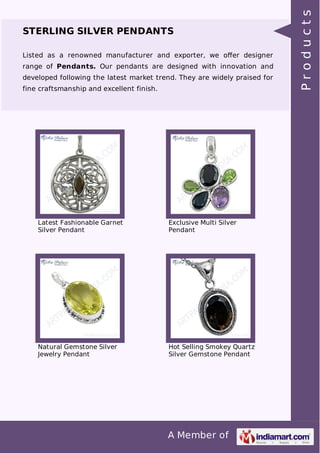 A Member of
STERLING SILVER PENDANTS
Listed as a renowned manufacturer and exporter, we oﬀer designer
range of Pendants. Our pendants are designed with innovation and
developed following the latest market trend. They are widely praised for
fine craftsmanship and excellent finish.
Latest Fashionable Garnet
Silver Pendant
Exclusive Multi Silver
Pendant
Natural Gemstone Silver
Jewelry Pendant
Hot Selling Smokey Quartz
Silver Gemstone Pendant
Products
 