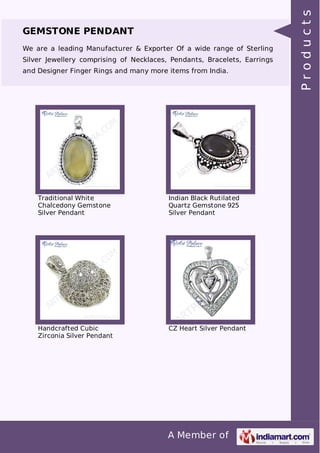 A Member of
GEMSTONE PENDANT
We are a leading Manufacturer & Exporter Of a wide range of Sterling
Silver Jewellery comprising of Necklaces, Pendants, Bracelets, Earrings
and Designer Finger Rings and many more items from India.
Traditional White
Chalcedony Gemstone
Silver Pendant
Indian Black Rutilated
Quartz Gemstone 925
Silver Pendant
Handcrafted Cubic
Zirconia Silver Pendant
CZ Heart Silver Pendant
Products
 