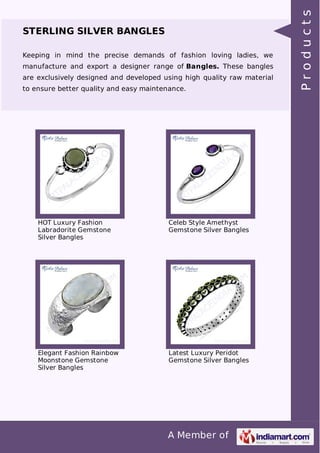 A Member of
STERLING SILVER BANGLES
Keeping in mind the precise demands of fashion loving ladies, we
manufacture and export a designer range of Bangles. These bangles
are exclusively designed and developed using high quality raw material
to ensure better quality and easy maintenance.
HOT Luxury Fashion
Labradorite Gemstone
Silver Bangles
Celeb Style Amethyst
Gemstone Silver Bangles
Elegant Fashion Rainbow
Moonstone Gemstone
Silver Bangles
Latest Luxury Peridot
Gemstone Silver Bangles
Products
 