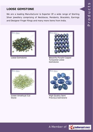 A Member of
LOOSE GEMSTONE
We are a leading Manufacturer & Exporter Of a wide range of Sterling
Silver Jewellery comprising of Necklaces, Pendants, Bracelets, Earrings
and Designer Finger Rings and many more items from India.
Loose Gemstone Beautiful Purple Copper
Turquoise Loose
Gemstone
Green Amethyst Cut
Stone
High Quality Semi
Precious Gemstone
Products
 